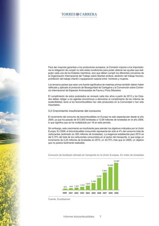Informe biocombustibles 7
Para dar mayores garantías a los productores europeos, la Comisión impone a los importado-
res la obligación de cumplir no sólo estas condiciones para poder obtener las ayudas que esti-
pulen cada uno de los Estados miembros, sino que deben cumplir los diferentes convenios de
la Organización Internacional del Trabajo sobre libertad sindical, abolición del trabajo forzoso,
prohibición del trabajo infantil o equiparación salarial entre hombres y mujeres.
Los terceros países que sean una fuente significativa de materias primas también deben haber
ratificado y aplicado el protocolo de Bioseguridad de Cartagena y la Convención sobre Comer-
cio Internacional de Especies Amenazadas de Fauna y Flora Silvestres.
El cumplimiento de estos postulados se revisará cada dos años a partir de 2012 y los Esta-
dos deben obligar a los agentes económicos a demostrar el cumplimiento de los criterios de
sostenibilidad, tanto si los biocombustibles han sido producidos en la Comunidad o han sido
importados.
3.2 Crecimiento insuficiente del consumo
El incremento del consumo de biocombustibles en Europa ha sido espectacular desde el año
2000, ya que ha pasado de 672.000 toneladas a 12,09 millones de toneladas en el año 2009,
lo que significa que se ha multiplicado por 18 en este periodo.
Sin embargo, este crecimiento es insuficiente para atender los objetivos indicados por la Unión
Europa. En 2009, el biocombustible consumido representa tan sólo el 4% del consumo total de
carburantes (estimado en 300 millones de toneladas). La exigencia establecida para 2010 es
del 5,75% del total de los carburantes consumidos en el sector del transporte, lo que exige un
incremento de 5,25 millones de toneladas en 2010, un 43,75% más que en 2009, un objetivo
que no parece facilmente realizable.
Consumo de biodiésel utilizado en transporte en la Unión Europea. En miles de toneladas
Fuente: Eurobserver
2000
672 818 1.051
1.412
1.975
3.146
5.376
7.834
10.220
12.097
2001 2002 2003 2004 2005 2006 2007 2008 2009
 