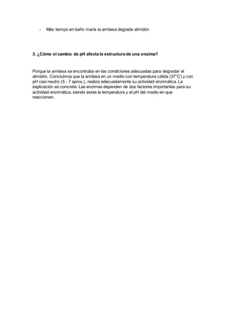 - Más tiempo en baño maría la amilasa degrada almidón
3. ¿Cómo el cambio de pH afecta la estructura de una enzima?
Porque la amilasa se encontraba en las condiciones adecuadas para degradar el
almidón. Concluimos que la amilasa en un medio con temperatura cálida (37°C) y con
pH casi neutro (5 - 7 aprox.), realiza adecuadamente su actividad enzimática. La
explicación es concreta: Las enzimas dependen de dos factores importantes para su
actividad enzimática, siendo estas la temperatura y el pH del medio en que
reaccionan.
 