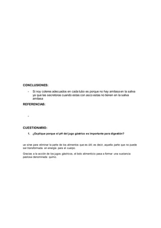 CONCLUSIONES:
- Si noy coleres adecuados en cada tubo es porque no hay amilasa en la saliva
ya que las secretoras cuando estas con asco estas no tienen en la saliva
amilasa
REFERENCIAS:
-
CUESTIONARIO:
1. ¿Explique porque el pH del jugo gástrico es importante para digestión?
ue sirve para eliminar la parte de los alimentos que es útil; es decir, aquella parte que no puede
ser transformada en energía para el cuerpo.
Gracias a la acción de los jugos gástricos, el bolo alimenticio pasa a formar una sustancia
pastosa denominada quimo.
 