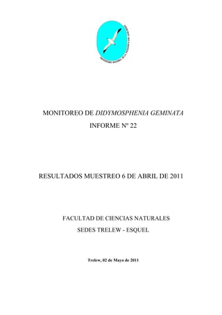 MONITOREO DE DIDYMOSPHENIA GEMINATA
              INFORME Nº 22




RESULTADOS MUESTREO 6 DE ABRIL DE 2011




      FACULTAD DE CIENCIAS NATURALES
          SEDES TRELEW - ESQUEL



             Trelew, 02 de Mayo de 2011
 