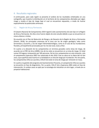25
Resultados regionales
A continuación, para cada región se presenta el análisis de los resultados sintetizados en una
cartografía, que muestra la distribución en el territorio de los campamentos afectados por algún
riesgo y resalta el tipo de riesgo bajo el cual se encuentran expuestos, a modo de ilustrar
espacialmente las potenciales amenazas.
4.1. Región de Arica y Parinacota
El Catastro Nacional de Campamentos 2019 registró siete asentamientos de este tipo en la Región
de Arica y Parinacota. De ellos cinco fueron objeto de este estudio debido a que se encuentran en
zonas urbanas o mixtas.
De acuerdo con el Plan de Reducción de Riesgo y de Desastre de la Región de Arica y Parinacota
(Onemi, 2018), las principales amenazas de la zona son las de origen geológico, tales como
terremotos y tsunamis, y las de origen hidrometeorológico, como es el caso de las inundaciones
fluviales, principalmente provocadas por los ríos San José, Lluta y Vitor.
En cuanto a la ubicación de los campamentos en terrenos gravados como áreas de riesgo, de
acuerdo con el PRC de Arica (2009), tres de los siete se encuentran en un área de riesgo. En total
suman 59 hogares compuestos por 185 personas. De los tres campamentos en esta situación, solo
el campamento Esperanza 2001 fue catastrado el año 2019. Este se ubica en la ribera del río San
José, cuya superficie está inserta en su totalidad en un área de riesgo por inundación. Por otra parte,
los campamentos Villa Los Laureles y Villa El Sol están en área de riesgo por remoción en masa.
En cuanto a la gestión del programa de Asentamientos Precarios, el campamento Villa Los Laureles
se encuentra en fase de diagnóstico. Por su parte, Villa El Sol y Esperanza 2001 están en fase de
intervención. En ambos casos se optó por la estrategia de relocalizar en otro lugar, a través de un
proyecto habitacional.
 