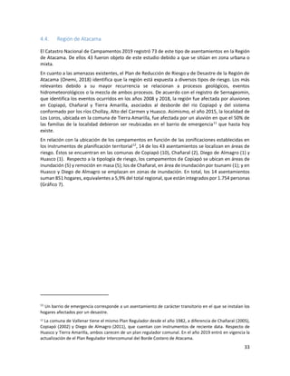 33
4.4. Región de Atacama
El Catastro Nacional de Campamentos 2019 registró 73 de este tipo de asentamientos en la Región
de Atacama. De ellos 43 fueron objeto de este estudio debido a que se sitúan en zona urbana o
mixta.
En cuanto a las amenazas existentes, el Plan de Reducción de Riesgo y de Desastre de la Región de
Atacama (Onemi, 2018) identifica que la región está expuesta a diversos tipos de riesgo. Los más
relevantes debido a su mayor recurrencia se relacionan a procesos geológicos, eventos
hidrometeorológicos o la mezcla de ambos procesos. De acuerdo con el registro de Sernageomin,
que identifica los eventos ocurridos en los años 2008 y 2018, la región fue afectada por aluviones
en Copiapó, Chañaral y Tierra Amarilla, asociados al desborde del río Copiapó y del sistema
conformado por los ríos Chollay, Alto del Carmen y Huasco. Asimismo, el año 2015, la localidad de
Los Loros, ubicada en la comuna de Tierra Amarilla, fue afectada por un aluvión en que el 50% de
las familias de la localidad debieron ser reubicadas en el barrio de emergencia11
que hasta hoy
existe.
En relación con la ubicación de los campamentos en función de las zonificaciones establecidas en
los instrumentos de planificación territorial12
, 14 de los 43 asentamientos se localizan en áreas de
riesgo. Éstos se encuentran en las comunas de Copiapó (10), Chañaral (2), Diego de Almagro (1) y
Huasco (1). Respecto a la tipología de riesgo, los campamentos de Copiapó se ubican en áreas de
inundación (5) y remoción en masa (5); los de Chañaral, en área de inundación por tsunami (1); y en
Huasco y Diego de Almagro se emplazan en zonas de inundación. En total, los 14 asentamientos
suman 851 hogares, equivalentes a 5,9% del total regional, que están integrados por 1.754 personas
(Gráfico 7).
11
Un barrio de emergencia corresponde a un asentamiento de carácter transitorio en el que se instalan los
hogares afectados por un desastre.
12 La comuna de Vallenar tiene el mismo Plan Regulador desde el año 1982, a diferencia de Chañaral (2005),
Copiapó (2002) y Diego de Almagro (2011), que cuentan con instrumentos de reciente data. Respecto de
Huasco y Tierra Amarilla, ambos carecen de un plan regulador comunal. En el año 2019 entró en vigencia la
actualización de el Plan Regulador Intercomunal del Borde Costero de Atacama.
 