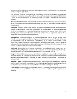 4
construcción y los estándares técnicos de diseño y construcción exigibles en la urbanización y la
construcción (artículo 2° LGUC).
Plan regulador comunal: Instrumento de planificación territorial con carácter normativo que
establece el límite de las áreas urbanas de las comunas, las condiciones de ocupación del territorio
a través de normas urbanísticas, las vías estructurantes y las zonas o inmuebles de conservación
histórica.
Plan regulador intercomunal: Instrumento de planificación territorial que regula el desarrollo físico
de las áreas urbanas y rurales de diversas comunas, que, por sus relaciones, se integran en una
unidad urbana.
Radicación: Estrategia donde la gran mayoría de las familias permanecen en el territorio donde se
emplaza el campamento. Existen dos modalidades, la primera es con un proyecto habitacional
donde las familias obtienen un subsidio habitacional que les permite la construcción de una nueva
vivienda, en el mismo sector donde se emplaza el campamento. La segunda es a partir de un
proyecto de urbanización y consolidación barrial.
Relocalización: Las familias obtienen un subsidio habitacional que les permite acceder a una
vivienda en un sector y entorno distinto al que se emplaza el campamento. En función del tamaño
del campamento, nivel de organización y expectativas de las familias, esta estrategia puede
significar un traslado conjunto de la comunidad o por agrupaciones de familias a distintos proyectos
habitacionales. La relocalización también implica traslados individuales de las familias por la vía del
subsidio de Adquisición de Vivienda Construida (AVC).
Resiliencia: La capacidad de un sistema, comunidad o sociedad expuestos a una amenaza para
resistir, absorber, adaptarse y recuperarse de sus efectos de manera oportuna y eficaz, lo que
incluye la preservación y la restauración de sus estructuras y funciones básicas.
Riesgo: Probabilidad de consecuencias perjudiciales o pérdidas esperadas (muertes, lesiones,
propiedad, medios de subsistencia, interrupción de actividad económica o deterioro ambiental)
resultado de interacciones entre amenazas de origen natural o antropogénicas y condiciones de
vulnerabilidad.
Shapefile o shape: Formato sencillo y no topológico que se utiliza para almacenar la ubicación
geométrica y la información de atributos de las entidades geográficas. Las entidades geográficas de
un shapefile se pueden representar por medio de puntos, líneas o polígonos (áreas).
Vulnerabilidad: Condiciones determinadas por factores o procesos físicos, sociales y ambientales,
que aumentan la susceptibilidad y exposición de una comunidad al impacto negativo de las
amenazas.
 