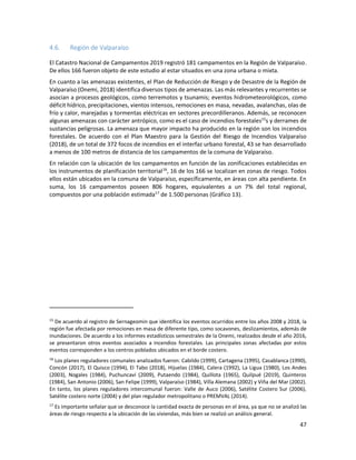 47
4.6. Región de Valparaíso
El Catastro Nacional de Campamentos 2019 registró 181 campamentos en la Región de Valparaíso.
De ellos 166 fueron objeto de este estudio al estar situados en una zona urbana o mixta.
En cuanto a las amenazas existentes, el Plan de Reducción de Riesgo y de Desastre de la Región de
Valparaíso (Onemi, 2018) identifica diversos tipos de amenazas. Las más relevantes y recurrentes se
asocian a procesos geológicos, como terremotos y tsunamis; eventos hidrometeorológicos, como
déficit hídrico, precipitaciones, vientos intensos, remociones en masa, nevadas, avalanchas, olas de
frío y calor, marejadas y tormentas eléctricas en sectores precordilleranos. Además, se reconocen
algunas amenazas con carácter antrópico, como es el caso de incendios forestales15
s y derrames de
sustancias peligrosas. La amenaza que mayor impacto ha producido en la región son los incendios
forestales. De acuerdo con el Plan Maestro para la Gestión del Riesgo de Incendios Valparaíso
(2018), de un total de 372 focos de incendios en el interfaz urbano forestal, 43 se han desarrollado
a menos de 100 metros de distancia de los campamentos de la comuna de Valparaíso.
En relación con la ubicación de los campamentos en función de las zonificaciones establecidas en
los instrumentos de planificación territorial16
, 16 de los 166 se localizan en zonas de riesgo. Todos
ellos están ubicados en la comuna de Valparaíso, específicamente, en áreas con alta pendiente. En
suma, los 16 campamentos poseen 806 hogares, equivalentes a un 7% del total regional,
compuestos por una población estimada17
de 1.500 personas (Gráfico 13).
15
De acuerdo al registro de Sernageomin que identifica los eventos ocurridos entre los años 2008 y 2018, la
región fue afectada por remociones en masa de diferente tipo, como socavones, deslizamientos, además de
inundaciones. De acuerdo a los informes estadísticos semestrales de la Onemi, realizados desde el año 2016,
se presentaron otros eventos asociados a incendios forestales. Las principales zonas afectadas por estos
eventos corresponden a los centros poblados ubicados en el borde costero.
16
Los planes reguladores comunales analizados fueron: Cabildo (1999), Cartagena (1995), Casablanca (1990),
Concón (2017), El Quisco (1994), El Tabo (2018), Hijuelas (1984), Calera (1992), La Ligua (1980), Los Andes
(2003), Nogales (1984), Puchuncaví (2009), Putaendo (1984), Quillota (1965), Quilpué (2019), Quinteros
(1984), San Antonio (2006), San Felipe (1999), Valparaíso (1984), Villa Alemana (2002) y Viña del Mar (2002).
En tanto, los planes reguladores intercomunal fueron: Valle de Auco (2006), Satélite Costero Sur (2006),
Satélite costero norte (2004) y del plan regulador metropolitano o PREMVAL (2014).
17
Es importante señalar que se desconoce la cantidad exacta de personas en el área, ya que no se analizó las
áreas de riesgo respecto a la ubicación de las viviendas, más bien se realizó un análisis general.
 