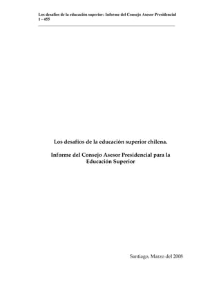 Los desafíos de la educación superior: Informe del Consejo Asesor Presidencial
1 - 455
___________________________________________________________________




        Los desafíos de la educación superior chilena.

       Informe del Consejo Asesor Presidencial para la
                    Educación Superior




                                                   Santiago, Marzo del 2008
 