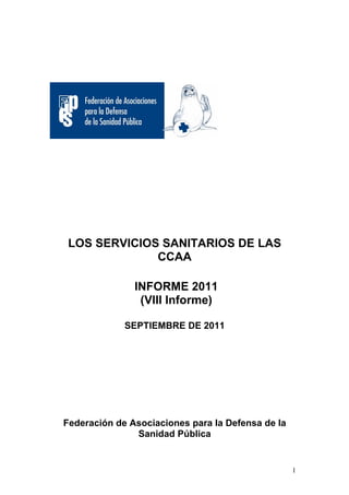 LOS SERVICIOS SANITARIOS DE LAS
              CCAA

               INFORME 2011
                (VIII Informe)

             SEPTIEMBRE DE 2011




Federación de Asociaciones para la Defensa de la
               Sanidad Pública


                                                   1
 