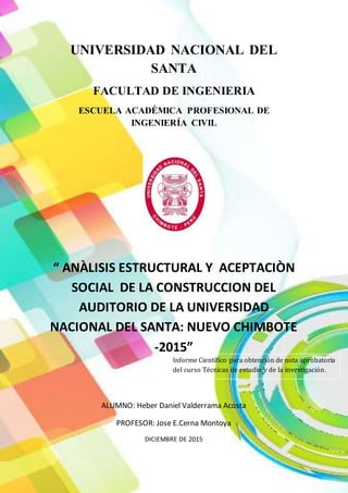 UNIVERSIDAD NACIONAL DEL
SANTA
FACULTAD DE INGENIERIA
ESCUELA ACADÉMICA PROFESIONAL DE
INGENIERÍA CIVIL
“ ANÀLISIS ESTRUCTURAL Y ACEPTACIÒN
SOCIAL DE LA CONSTRUCCION DEL
AUDITORIO DE LA UNIVERSIDAD
NACIONAL DEL SANTA: NUEVO CHIMBOTE
-2015”
ALUMNO: Heber Daniel Valderrama Acosta
PROFESOR: Jose E.Cerna Montoya
DICIEMBRE DE 2015
Informe Científico para obtención de nota aprobatoria
del curso Técnicas de estudio y de la investigación.
 