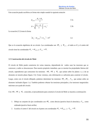 Mecánica de Suelos
Método Círculo de Mohr
Esta ecuación puede escribirse en forma más simple usando la siguiente notación
2
yx
prom
σσ
σ
+
= 3.3a
2
2
2
xy
yx
R τ
σσ
+




 −
= 3.3b
La ecuación (3.2) toma la forma
( ) 222
111
Ryxpromx =+− τσσ 3.4
Que es la ecuación algebraica de un círculo. Las coordenadas son 1xσ y 11 yxτ , el radio es R y el centro del
círculo tiene las coordenadas promx σσ =1
y 011
=yxτ .
3.3 Construcción del círculo de Mohr
El círculo de Mohr puede construirse de varias maneras, dependiendo de cuáles sean las tensiones que se
conozcan y cuáles se desconozcan. Para nuestro propósito inmediato, que es mostrar las propiedades básicas del
círculo, supondremos que conocemos las tensiones xσ , yσ y xyτ que actúan sobre los planos x y y de un
elemento en tensión plana (figura 1.b). Como veremos, esta información es suficiente para construir el círculo.
Luego, como con el círculo dibujado, podemos determinar las tensiones 1xσ , 1yσ , 11yxτ que actúan sobre un
elemento inclinado (figura 1.c). También podemos obtener las tensiones principales y las tensiones tangenciales
máximas con ayuda del círculo.
Con xσ , yσ y xyτ conocidos, el procedimiento para construir el círculo de Mohr se muestra a continuación:
1. Dibuje un conjunto de ejes coordenados con 1xσ como abscisa (positiva hacia la derecha) y 11yxτ como
ordenada (positivo hacia arriba).
2. Localice el centro C del círculo en el punto con coordenadas promx σσ =1
y 011
=yxτ .
16
 