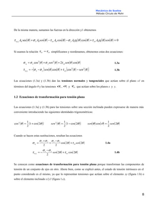 Mecánica de Suelos
Método Círculo de Mohr
De la misma manera, sumamos las fuerzas en la dirección y1 obtenemos
( ) ( ) ( ) ( ) ( ) ( ) ( ) 0coscossec 0000011
=+−−+ θθτθθσθτθσθτ sentgAtgAAsenAA yxyxyxyx
Si usamos la relación yxxy ττ = simplificamos y reordenamos, obtenemos estas dos ecuaciones:
( ) ( ) ( ) ( )θθτθσθσσ cos2cos 22
1
sensen xyyxx ++= 1.3a
( ) ( ) ( ) ( ) ( )( )θθτθθσστ 22
coscos11
sensen xyyxyx −+−−= 1.3b
Las ecuaciones (1.3a) y (1.3b) dan las tensiones normales y tangenciales que actúan sobre el plano x1 en
términos del ángulo θ y las tensiones xσ , yσ y xyτ que actúan sobre los planos x y y.
1.2 Ecuaciones de transformación para tensión plana
Las ecuaciones (1.3a) y (1.3b) para las tensiones sobre una sección inclinada pueden expresarse de manera más
conveniente introduciendo las siguientes identidades trigonométricas:
( ) ( )( )θθ 2cos1
2
1
cos2
+= ( ) ( )( )θθ 2cos1
2
12
−=sen ( ) ( ) ( )θϑθ 2
2
1
cos sensen =
Cuando se hacen estas sustituciones, resultan las ecuaciones
( ) ( )θτθ
σσσσ
σ 22cos
221
senxy
yxyx
x +
−
+
+
= 1.4a
( ) ( )θτθ
σσ
τ 2cos2
211 xy
yx
yx sen +
−
−= 1.4b
Se conocen como ecuaciones de transformación para tensión plana porque transforman las componentes de
tensión de un conjunto de ejes en otro. Ahora bien, como se explicó antes, el estado de tensión intrínseco en el
punto considerado es el mismo, ya que lo representan tensiones que actúan sobre el elemento xy (figura 1.b) o
sobre el elemento inclinado x1y1 (figura 1.c).
8
 
