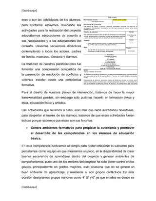 [Escribaaquí]
[Escribaaquí]
eran o son las debilidades de los alumnos,
pero conforme estuvimos diseñando las
actividades para la realización del proyecto
adaptábamos adecuaciones de acuerdo a
sus necesidades y a las adaptaciones del
contexto. Llevamos secuencias didácticas
contemplando a todos los actores, padres
de familia, maestros, directora y alumnos.
La finalidad de nuestras planificaciones fue
fomentar una comprensión compartida de
la prevención de resolución de conflictos y
violencia escolar desde una perspectiva
formativa.
Para el diseño de nuestros planes de intervención, tratamos de hacer la mayor
transversalidad posible, sin embargo solo pudimos hacerlo en formación cívica y
ética, educación física y artística.
Las actividades que llevamos a cabo, eran más que nada actividades novedosas,
para despertar el interés de los alumnos, tratamos de que estas actividades fueran
lúdicas porque sabemos que estas son sus favoritas.
 Genera ambientes formativos para propiciar la autonomía y promover
el desarrollo de las competencias en los alumnos de educación
básica.
En esta competencia dedicamos el tiempo para poder reflexionar lo suficiente para
percatarnos como equipo en que mejoramos un poco, en la disponibilidad de crear
buenos escenarios de aprendizaje dentro del proyecto y generar ambientes de
compañerismos, pues uno de los motivos del proyecto ha sido poner control en los
grupos, principalmente en grados mayores, esto ocasiona que no se genere un
buen ambiente de aprendizaje, y realmente si son grupos conflictivos. En esta
ocasión designamos grupos mayores como 4° 5° y 6° ya que en ellos es donde se
 