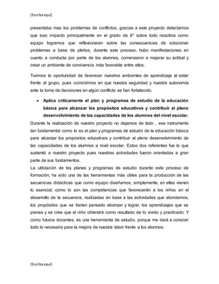 [Escribaaquí]
[Escribaaquí]
presentaba mas los problemas de conflictos, gracias a este proyecto detectamos
que tuvo impacto principalmente en el grado de 6° sobre todo nosotros como
equipo logramos que reflexionaran sobre las consecuencias de solucionar
problemas a base de pleitos, durante este proceso, hubo manifestaciones en
cuanto a conducta por parte de los alumnos, comenzaron a mejorar su actitud y
crear un ambiente de convivencia más favorable entre ellos.
Tuvimos la oportunidad de favorecer nuestros ambientes de aprendizaje al estar
frente al grupo, pues coincidimos en que nuestra seguridad y nuestra autonomía
ante la toma de decisiones en algún conflicto se han fortalecido.
 Aplica críticamente el plan y programas de estudio de la educación
básica para alcanzar los propósitos educativos y contribuir al pleno
desenvolvimiento de las capacidades de los alumnos del nivel escolar.
Durante la realización de nuestro proyecto no dejamos de lado , ese instrumento
tan fundamental como lo es el plan y programas de estudio de la educación básica
para alcanzar los propósitos educativos y contribuir al pleno desenvolvimiento de
las capacidades de los alumnos a nivel escolar, Estos dos referentes fue lo que
sustentó a nuestro proyecto pues nuestras actividades fueron orientadas a gran
parte de sus fundamentos.
La utilización de los planes y programas de estudio durante este proceso de
formación, ha sido una de las herramientas más útiles para la producción de las
secuencias didácticas que como equipo diseñamos, simplemente, en ellas vienen
lo esencial, como lo son las competencias que favorecerán a los niños en el
desarrollo de la secuencia, realizadas en base a las actividades que abordamos,
los propósitos que se tienen pensado alcanzar y lograr, los aprendizajes que se
piensa y se cree que el niño obtendrá como resultado de lo vivido y practicado. Y
como futuros docentes, es una herramienta de estudio, porque me dará a conocer
todo lo necesario para la mejora de nuestra labor frente a los alumnos.
 