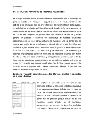 [Escribaaquí]
[Escribaaquí]
Usa las TIC como herramienta de enseñanza y aprendizaje
En el siglo actual en el que estamos inmersos reconocemos que la tecnología es
parte de nuestra vida diaria, y así seguirá siendo cada día. Lamentablemente
debido a las amenazas que se presentaron en la implementación del proyecto,
como la falta de equipo tecnológico, utilizamos la tecnología de manera escasa , a
pesar de que es necesario que se utilicen de manera mucho más continua. Esta
es una de las competencias profesionales que debemos de mejorar y saber
ponerla en práctica a beneficio del aprendizaje de nuestros estudiantes
estudiantes, esto se debe, porque actualmente vivimos en una era donde todo se
manera por medio de las tecnologías, el internet, etc. en el cual los niños, por
decirlo de alguna manera, nacen adaptados a ella, hoy como si nada podemos ver
a un niño con una tablet o con un iphone, y para nosotros como docentes, que
estamos preparándonos para esta nueva era, es necesario utilizarlas para hacer
las clases más divertidas, dinámicas, y principalmente llamativas, con el fin de
hacer que los estudiantes tengan el interés de aprender, de trabajar y de crear su
propio conocimiento para hacerlo significativo. Nos hubiera gustado causar más
impacto utilizando paginas web , juegos interactivos, blogger, y salir del uso
cotidiano de utilizar simplemente un video.
Emplea la evaluación para intervenir en los diferentes ámbitos y momentos
de la tarea educativa
En emplear la evaluación para intervenir en los
diferentes ámbitos y momentos en la tarea educativa
si es una competencia que trabajo, pero no como se
debe, de manera constante se realizo evaluaciones
siempre al final. Esta competencia la debemos de
poner más en práctica, porque evaluar en un solo
momento, donde englobe los 3 momentos,
consideramos que no nos me darán los resultados
que espero. Evaluar es un proceso que se debe de
 