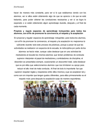 [Escribaaquí]
[Escribaaquí]
hacer de manera más constante, para ver si lo que estábamos viendo con los
alumnos, ver si ellos están obteniendo algo de que se aprecia o de que se está
trabando, para poder obtener las conclusiones necesarias y ver si se logro lo
esperado o si están obteniendo algún aprendizaje durante, después y al final de
cada momento.
Propicia y regula espacios de aprendizaje incluyentes para todos los
alumnos, con el fin de promover la convivencia, el respeto y la aceptación
En propiciar y regular espacios de aprendizaje incluyentes para todos los alumnos,
con el fin de promover la convivencia, el respeto y la aceptación no mejoramos lo
suficiente durante todo este proceso de prácticas, porque a pesar de que las
actividades se realizaron en espacios de la escuela, la indisciplina por parte de los
alumnos se hacía notar, aunque cabe destacar que en una actividad de
mediadores al rescate los mismos alumnos que tenían problemas de conducta
supieron interpretar el papel de mediadores y controladores de disciplina, el
desorden se presentaba siempre, ocasionando un descontrol total, cabe destacar
que es por ellos que seleccionamos alumnos que nos brindaran su apoyo para
reducir el alto nivel de mala conducta. Al final de todo lo importante fue que
supieron respetar reglas y respetarse entre ellos mismos y que se aceptaran tal y
como son sin importar que tengan gustos diferentes, para ellos primeramente es el
respeto muto para después la aceptación surja de manera espontánea.
 
