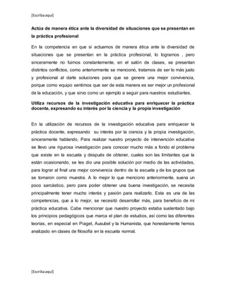 [Escribaaquí]
[Escribaaquí]
Actúa de manera ética ante la diversidad de situaciones que se presentan en
la práctica profesional
En la competencia en que si actuamos de manera ética ante la diversidad de
situaciones que se presentan en la práctica profesional, lo logramos , pero
sinceramente no fuimos constantemente, en el salón de clases, se presentan
distintos conflictos, como anteriormente se mencionó, tratamos de ser lo más justo
y profesional al darle soluciones para que se genere una mejor convivencia,
porque como equipo sentimos que ser de esta manera es ser mejor un profesional
de la educación, y que sirvo como un ejemplo a seguir para nuestros estudiantes.
Utiliza recursos de la investigación educativa para enriquecer la práctica
docente, expresando su interés por la ciencia y la propia investigación
En la utilización de recursos de la investigación educativa para enriquecer la
práctica docente, expresando su interés por la ciencia y la propia investigación,
sinceramente hablando, Para realizar nuestro proyecto de intervención educativa
se llevo una rigurosa investigación para conocer mucho más a fondo el problema
que existe en la escuela y después de obtener, cuales son las limitantes que la
están ocasionando, se les dio una posible solución por medio de las actividades,
para lograr al final una mejor convivencia dentro de la escuela y de los grupos que
se tomaron como muestra. A lo mejor lo que menciono anteriormente, suena un
poco sarcástico, pero para poder obtener una buena investigación, se necesita
principalmente tener mucho interés y pasión para realizarlo. Esta es una de las
competencias, que a lo mejor, se necesitó desarrollar más, para beneficio de mi
práctica educativa. Cabe mencionar que nuestro proyecto estaba sustentado bajo
los principios pedagógicos que marca el plan de estudios, así como las diferentes
teorías, en especial en Piaget, Ausubel y la Humanista, que honestamente hemos
analizado en clases de filosofía en la escuela normal.
 