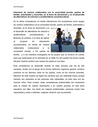 [Escribaaquí]
[Escribaaquí]
Interviene de manera colaborativa con la comunidad escolar, padres de
familia, autoridades y docentes, en la toma de decisiones y en el desarrollo
de alternativas de solución a problemáticas socioeducativas
En la última competencia, en donde intervenimos mis compañeros como equipo
de manera colaborativa con la comunidad escolar, padres de familia, autoridades y
docentes, en la toma de decisiones y en
el desarrollo de alternativas de solución a
problemáticas socioeducativas, la
llevamos en práctica, a la hora de aplicar
el proyecto de intervención
socioeducativa, en donde de manera
colaborativa involucramos a la
comunidad escolar, a los padres de
familia, y a los maestros encargados de los grupos que se tomaron en cuenta,
para que participaran en la actividad de un Rally. Es ahí cuando nos dimos cuenta
del gran impacto positivo que causan los papás en sus hijos.
Esta competencia se desarrolló durante un largo proceso que fue de dos
semanas, donde con el apoyo de la misma institución, logramos generar cambios
positivos en los alumnos, tanto en los padres, como en los mismos docentes.
Intervenir de esta manera se logran los cambios que uno realmente busca, porque
siempre son pensados en las personas más vulnerables, en este caso son los
mismos niños. Para concluir, estas competencias profesionales son necesarias
para la mejora de nuestro desempeño y en nuestro proceso en esta labor
educativa, por ellas, nos harán ser mejores profesionales, personas mucho más
capacitadas y actas a enfrentar cualquier situación que se presente.
 