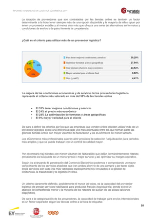 INFORME TENDENCIAS EN LOGÍSTICA ECOMMERCE 2014 
10 
La rotación de proveedores que son contratados por las tiendas online es también un factor 
determinante a la hora tener siempre más de una opción disponible y la mayoría de ellas optan por 
tener un proveedor estable y al menos otro más que ofrezca una serie de alternativas en formatos y 
condiciones de envíos y de paso fomente la competencia. 
¿Cuál es el criterio para utilizar más de un proveedor logístico? 
La mejora de las condiciones económicas y de servicio de los proveedores logísticos 
representa el criterio más valorado en más del 58% de las tiendas online 
· El 35% tener mejores condiciones y servicio 
· El 24% el precio más económico 
· El 28% La optimización de formatos y áreas geográficas 
· El 9% mayor variedad para el cliente 
De cara a definir los criterios por los que las empresas que venden online deciden utilizar más de un 
proveedor logístico existe una diferencia cada vez más acentuada entre los que forman parte las 
grandes tiendas online con mayor volumen de facturación y los eCommerce de menor tamaño. 
Los eCommerce más profesionales quieren abrir procesos de selección / adjudicación para periodos 
más amplios y que se pueda trabajar con un control de calidad mayor. 
Por el contrario hay tiendas con menor volumen de facturación que están permanentemente rotando 
proveedores es búsqueda de un menor precio / mejor servicio y así optimizar su margen operativo. 
Según va avanzando la penetración del Comercio Electrónico podemos ir comprobando un mayor 
conocimiento de los servicios añadidos que van unidos al envío de una compra y por tanto todos 
estos servicios son cada vez más valorados especialmente los vinculados a la gestión de 
incidencias, la trazabilidad y la logística inversa. 
Un criterio claramente definido, posiblemente el mayor de todos, es la capacidad del proveedor 
logístico de prestar servicios habilitados para productos frescos (logística fría) donde existe un 
abanico de competencia menor y la mayoría de los retailers de quejan de las pocas opciones 
disponibles. 
De cara a la categorización de los proveedores, la capacidad de trabajar para envíos internacionales 
es un factor separador según las tiendas online a la hora de etiquetar. 
 