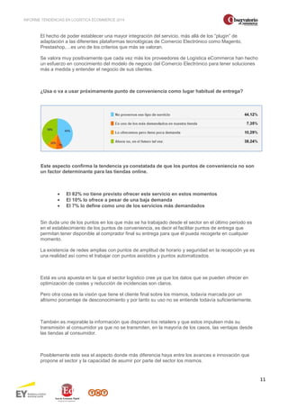 INFORME TENDENCIAS EN LOGÍSTICA ECOMMERCE 2014 
11 
El hecho de poder establecer una mayor integración del servicio, más allá de los “plugin” de 
adaptación a las diferentes plataformas tecnológicas de Comercio Electrónico como Magento, 
Prestashop,…es uno de los criterios que más se valoran. 
Se valora muy positivamente que cada vez más los proveedores de Logística eCommerce han hecho 
un esfuerzo en conocimiento del modelo de negocio del Comercio Electrónico para tener soluciones 
más a medida y entender el negocio de sus clientes. 
¿Usa o va a usar próximamente punto de conveniencia como lugar habitual de entrega? 
Este aspecto confirma la tendencia ya constatada de que los puntos de conveniencia no son 
un factor determinante para las tiendas online. 
· El 82% no tiene previsto ofrecer este servicio en estos momentos 
· El 10% lo ofrece a pesar de una baja demanda 
· El 7% lo define como uno de los servicios más demandados 
Sin duda uno de los puntos en los que más se ha trabajado desde el sector en el último periodo es 
en el establecimiento de los puntos de conveniencia, es decir el facilitar puntos de entrega que 
permitan tener disponible al comprador final su entrega para que él pueda recogerla en cualquier 
momento. 
La existencia de redes amplias con puntos de amplitud de horario y seguridad en la recepción ya es 
una realidad así como el trabajar con puntos asistidos y puntos automatizados. 
Está es una apuesta en la que el sector logístico cree ya que los datos que se pueden ofrecer en 
optimización de costes y reducción de incidencias son claros. 
Pero otra cosa es la visión que tiene el cliente final sobre los mismos, todavía marcada por un 
altísimo porcentaje de desconocimiento y por tanto su uso no se entiende todavía suficientemente. 
También es mejorable la información que disponen los retailers y que estos impulsen más su 
transmisión al consumidor ya que no se transmiten, en la mayoría de los casos, las ventajas desde 
las tiendas al consumidor. 
Posiblemente este sea el aspecto donde más diferencia haya entre los avances e innovación que 
propone el sector y la capacidad de asumir por parte del sector los mismos. 
 