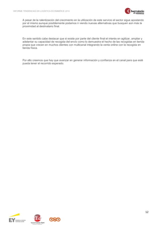 INFORME TENDENCIAS EN LOGÍSTICA ECOMMERCE 2014 
12 
A pesar de la ralentización del crecimiento en la utilización de este servicio el sector sigue apostando 
por el mismo aunque posiblemente podamos ir viendo nuevas alternativas que busquen aún más la 
proximidad al destinatario final. 
En este sentido cabe destacar que si existe por parte del cliente final el interés en agilizar, ampliar y 
adelantar su capacidad de recogida del envío como lo demuestra el hecho de las recogidas en tienda 
propia que crecen en muchos clientes con multicanal integrando la venta online con la recogida en 
tienda física. 
Por ello creemos que hay que avanzar en generar información y confianza en el canal para que esté 
pueda tener el recorrido esperado. 
 