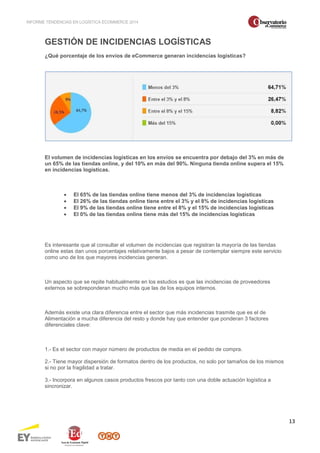 INFORME TENDENCIAS EN LOGÍSTICA ECOMMERCE 2014 
13 
GESTIÓN DE INCIDENCIAS LOGÍSTICAS 
¿Qué porcentaje de los envíos de eCommerce generan incidencias logísticas? 
El volumen de incidencias logísticas en los envíos se encuentra por debajo del 3% en más de 
un 65% de las tiendas online, y del 10% en más del 90%. Ninguna tienda online supera el 15% 
en incidencias logísticas. 
· El 65% de las tiendas online tiene menos del 3% de incidencias logísticas 
· El 26% de las tiendas online tiene entre el 3% y el 8% de incidencias logísticas 
· El 9% de las tiendas online tiene entre el 8% y el 15% de incidencias logísticas 
· El 0% de las tiendas online tiene más del 15% de incidencias logísticas 
Es interesante que al consultar el volumen de incidencias que registran la mayoría de las tiendas 
online estas dan unos porcentajes relativamente bajos a pesar de contemplar siempre este servicio 
como uno de los que mayores incidencias generan. 
Un aspecto que se repite habitualmente en los estudios es que las incidencias de proveedores 
externos se sobreponderan mucho más que las de los equipos internos. 
Además existe una clara diferencia entre el sector que más incidencias trasmite que es el de 
Alimentación a mucha diferencia del resto y donde hay que entender que ponderan 3 factores 
diferenciales clave: 
1.- Es el sector con mayor número de productos de media en el pedido de compra. 
2.- Tiene mayor dispersión de formatos dentro de los productos, no solo por tamaños de los mismos 
si no por la fragilidad a tratar. 
3.- Incorpora en algunos casos productos frescos por tanto con una doble actuación logística a 
sincronizar. 
 