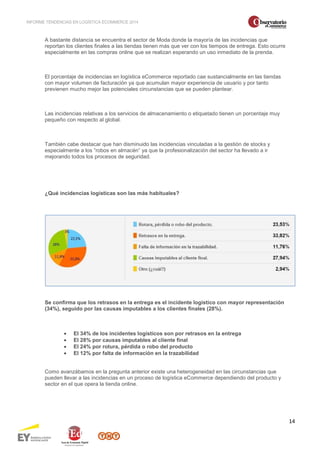 INFORME TENDENCIAS EN LOGÍSTICA ECOMMERCE 2014 
14 
A bastante distancia se encuentra el sector de Moda donde la mayoría de las incidencias que 
reportan los clientes finales a las tiendas tienen más que ver con los tiempos de entrega. Esto ocurre 
especialmente en las compras online que se realizan esperando un uso inmediato de la prenda. 
El porcentaje de incidencias en logística eCommerce reportado cae sustancialmente en las tiendas 
con mayor volumen de facturación ya que acumulan mayor experiencia de usuario y por tanto 
previenen mucho mejor las potenciales circunstancias que se pueden plantear. 
Las incidencias relativas a los servicios de almacenamiento o etiquetado tienen un porcentaje muy 
pequeño con respecto al global. 
También cabe destacar que han disminuido las incidencias vinculadas a la gestión de stocks y 
especialmente a los “robos en almacén” ya que la profesionalización del sector ha llevado a ir 
mejorando todos los procesos de seguridad. 
¿Qué incidencias logísticas son las más habituales? 
Se confirma que los retrasos en la entrega es el incidente logístico con mayor representación 
(34%), seguido por las causas imputables a los clientes finales (28%). 
· El 34% de los incidentes logísticos son por retrasos en la entrega 
· El 28% por causas imputables al cliente final 
· El 24% por rotura, pérdida o robo del producto 
· El 12% por falta de información en la trazabilidad 
Como avanzábamos en la pregunta anterior existe una heterogeneidad en las circunstancias que 
pueden llevar a las incidencias en un proceso de logística eCommerce dependiendo del producto y 
sector en el que opera la tienda online. 
 