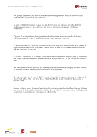 INFORME TENDENCIAS EN LOGÍSTICA ECOMMERCE 2014 
15 
Por ejemplo las tiendas vinculadas a productos electrónicos ponderan el robo o desaparición del 
producto como la primera de las incidencias. 
En este sentido cabe destacar todavía el poco conocimiento que expresan sobre las distintas 
modalidades de seguros y las coberturas que ofrecen los mismos para cubrir este tipo de 
incidencias. 
Por parte de las tiendas que ofrecen productos de alimentación, especialmente las dedicadas a 
bebidas, destacan la rotura de botellas como el principal factor de incidencia. 
En este sentido es importante que como valor añadido las empresas puedan involucrarse más en el 
desarrollo de packaging que entienda las características de este servicio apoyando a los comercios 
online a reducir las incidencias. 
En cuanto a los retrasos en la entrega existe una discrepancia bastante marcada entre la información 
que ofrece el proveedor logístico sobre el intento de entrega realizada y la que plantea el consumidor 
final. 
Por defecto el consumidor entiende que no se ha producido el intento de entrega y por tanto avanzar 
en todos los procesos de trazabilidad de la entrega es fundamental. 
Es muy destacable que la mayoría de las tiendas online entienden que la incidencia se produce en la 
denominada última milla y por tanto donde más entra el factor de subcontratación del servicio en 
muchos casos. 
Aunque exista un origen diverso de las posibles incidencias que pueden tener lugar hay que destacar 
que la mayoría de los retailers, especialmente los de más volumen, entienden que se está trabajando 
para reducir el porcentaje que estas suponen sobre el total. 
 