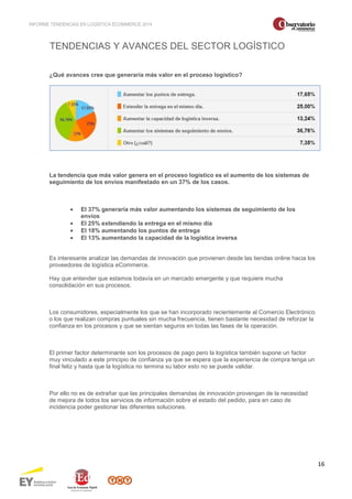 INFORME TENDENCIAS EN LOGÍSTICA ECOMMERCE 2014 
16 
TENDENCIAS Y AVANCES DEL SECTOR LOGÍSTICO 
¿Qué avances cree que generaría más valor en el proceso logístico? 
La tendencia que más valor genera en el proceso logístico es el aumento de los sistemas de 
seguimiento de los envíos manifestado en un 37% de los casos. 
· El 37% generaría más valor aumentando los sistemas de seguimiento de los 
envíos 
· El 25% extendiendo la entrega en el mismo día 
· El 18% aumentando los puntos de entrega 
· El 13% aumentando la capacidad de la logística inversa 
Es interesante analizar las demandas de innovación que provienen desde las tiendas online hacia los 
proveedores de logística eCommerce. 
Hay que entender que estamos todavía en un mercado emergente y que requiere mucha 
consolidación en sus procesos. 
Los consumidores, especialmente los que se han incorporado recientemente al Comercio Electrónico 
o los que realizan compras puntuales sin mucha frecuencia, tienen bastante necesidad de reforzar la 
confianza en los procesos y que se sientan seguros en todas las fases de la operación. 
El primer factor determinante son los procesos de pago pero la logística también supone un factor 
muy vinculado a este principio de confianza ya que se espera que la experiencia de compra tenga un 
final feliz y hasta que la logística no termina su labor esto no se puede validar. 
Por ello no es de extrañar que las principales demandas de innovación provengan de la necesidad 
de mejora de todos los servicios de información sobre el estado del pedido, para en caso de 
incidencia poder gestionar las diferentes soluciones. 
 