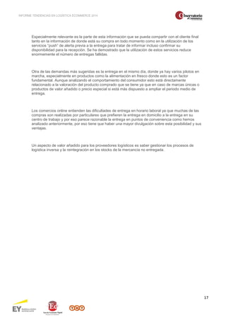INFORME TENDENCIAS EN LOGÍSTICA ECOMMERCE 2014 
17 
Especialmente relevante es la parte de esta información que se pueda compartir con el cliente final 
tanto en la información de donde está su compra en todo momento como en la utilización de los 
servicios “push” de alerta previa a la entrega para tratar de informar incluso confirmar su 
disponibilidad para la recepción. Se ha demostrado que la utilización de estos servicios reduce 
enormemente el número de entregas fallidas. 
Otra de las demandas más sugeridas es la entrega en el mismo día, donde ya hay varios pilotos en 
marcha, especialmente en productos como la alimentación en fresco donde esto es un factor 
fundamental. Aunque analizando el comportamiento del consumidor esto está directamente 
relacionado a la valoración del producto comprado que se tiene ya que en caso de marcas únicas o 
productos de valor añadido o precio especial si está más dispuesto a ampliar el periodo medio de 
entrega. 
Los comercios online entienden las dificultades de entrega en horario laboral ya que muchas de las 
compras son realizadas por particulares que prefieren la entrega en domicilio a la entrega en su 
centro de trabajo y por eso parece razonable la entrega en puntos de conveniencia como hemos 
analizado anteriormente, por eso tiene que haber una mayor divulgación sobre esta posibilidad y sus 
ventajas. 
Un aspecto de valor añadido para los proveedores logísticos es saber gestionar los procesos de 
logística inversa y la reintegración en los stocks de la mercancía no entregada. 
 