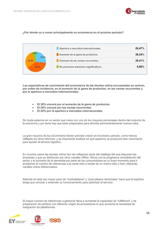 INFORME TENDENCIAS EN LOGÍSTICA ECOMMERCE 2014 
18 
¿Por dónde va a crecer principalmente su ecommerce en el próximo periodo? 
Las expectativas de crecimiento del ecommerce de las tiendas online encuestadas se centran, 
por orden de incidencia, en el aumento de la gama de productos, en las ventas recurrentes y 
por la apertura a mercados internacionales. 
· El 38% crecerá por el aumento de la gama de productos 
· El 29% crecerá por las ventas recurrentes 
· El 26% por la apertura a mercados internacionales 
Sin duda estamos en un sector que crece con uno de los mayores porcentajes dentro del conjunto de 
la economía y por tanto hay que estar preparados para afrontar permanentemente nuevos retos. 
La gran mayoría de los eCommerce tienen previsto crecer en el próximo periodo, como hemos 
reflejado en otros informes, y es importante analizar en qué aspectos se producirá este crecimiento 
para ajustar el servicio logístico. 
En muchos casos las tiendas online han ido reflejando parte del catálogo del que disponen las 
empresas y que ya distribuían por otros canales offline. Ahora con la progresiva consolidación del 
sector y el aumento de la demanda por parte de los consumidores es un buen momento para ir 
ampliando el número de referencias a la venta bien a través de un mismo sitio o bien utilizando 
canales online diferenciados. 
Además el cada vez mayor peso de “marketplaces” y “pure players sectoriales” hace que la logística 
tenga que conocer y entender su funcionamiento para optimizar el servicio. 
El mayor número de referencias a gestionar lleva a aumentar la capacidad de “fulfillment” y de 
preparación de pedidos con diferente origen de proveedores lo que aumenta la necesidad de 
integración de plataformas. 
 