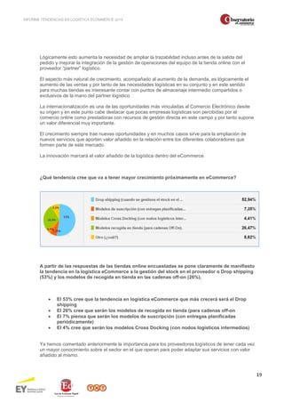INFORME TENDENCIAS EN LOGÍSTICA ECOMMERCE 2014 
19 
Lógicamente esto aumenta la necesidad de ampliar la trazabilidad incluso antes de la salida del 
pedido y mejorar la integración de la gestión de operaciones del equipo de la tienda online con el 
proveedor “partner” logístico. 
El aspecto más natural de crecimiento, acompañado al aumento de la demanda, es lógicamente el 
aumento de las ventas y por tanto de las necesidades logísticas en su conjunto y en este sentido 
para muchas tiendas es interesante contar con puntos de almacenaje intermedio compartidos o 
exclusivos de la mano del partner logístico. 
La internacionalización es una de las oportunidades más vinculadas al Comercio Electrónico desde 
su origen y en este punto cabe destacar que pocas empresas logísticas son percibidas por el 
comercio online como prestadoras con recursos de gestión directa en este campo y por tanto supone 
un valor diferencial muy importante. 
El crecimiento siempre trae nuevas oportunidades y en muchos casos sirve para la ampliación de 
nuevos servicios que aporten valor añadido en la relación entre los diferentes colaboradores que 
formen parte de este mercado. 
La innovación marcará el valor añadido de la logística dentro del eCommerce. 
¿Qué tendencia cree que va a tener mayor crecimiento próximamente en eCommerce? 
A partir de las respuestas de las tiendas online encuestadas se pone claramente de manifiesto 
la tendencia en la logística eCommerce a la gestión del stock en el proveedor o Drop shipping 
(53%) y los modelos de recogida en tienda en las cadenas off-on (26%). 
· El 53% cree que la tendencia en logística eCommerce que más crecerá será el Drop 
shipping 
· El 26% cree que serán los modelos de recogida en tienda (para cadenas off-on 
· El 7% piensa que serán los modelos de suscripción (con entregas planificadas 
periódicamente) 
· El 4% cree que serán los modelos Cross Docking (con nodos logísticos intermedios) 
Ya hemos comentado anteriormente la importancia para los proveedores logísticos de tener cada vez 
un mayor conocimiento sobre el sector en el que operan para poder adaptar sus servicios con valor 
añadido al mismo. 
 