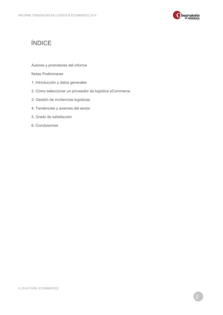 2 
INFORME TENDENCIAS EN LOGÍSTICA ECOMMERCE 2014 
ÍNDICE 
Autores y promotores del informe 
Notas Preliminares 
1. Introducción y datos generales 
2. Cómo seleccionar un proveedor de logística eCommerce 
3. Gestión de incidencias logísticas 
4. Tendencias y avances del sector 
5. Grado de satisfacción 
6. Conclusiones 
© 2014 FORO ECOMMERCE 
 