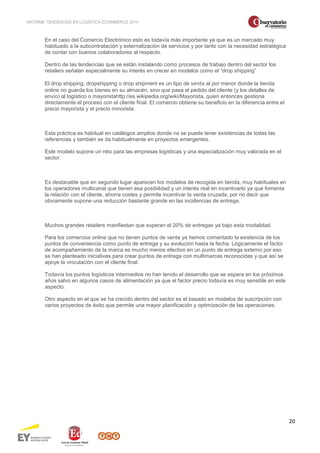INFORME TENDENCIAS EN LOGÍSTICA ECOMMERCE 2014 
20 
En el caso del Comercio Electrónico esto es todavía más importante ya que es un mercado muy 
habituado a la subcontratación y externalización de servicios y por tanto con la necesidad estratégica 
de contar con buenos colaboradores al respecto. 
Dentro de las tendencias que se están instalando como procesos de trabajo dentro del sector los 
retailers señalan especialmente su interés en crecer en modelos como el “drop shipping” 
El drop shipping, dropshipping o drop shipment es un tipo de venta al por menor donde la tienda 
online no guarda los bienes en su almacén, sino que pasa el pedido del cliente (y los detalles de 
envío) al logístico o mayoristahttp://es.wikipedia.org/wiki/Mayorista, quien entonces gestiona 
directamente el proceso con el cliente final. El comercio obtiene su beneficio en la diferencia entre el 
precio mayorista y el precio minorista. 
Esta práctica es habitual en catálogos amplios donde no se puede tener existencias de todas las 
referencias y también se da habitualmente en proyectos emergentes. 
Este modelo supone un reto para las empresas logísticas y una especialización muy valorada en el 
sector. 
Es destacable que en segundo lugar aparecen los modelos de recogida en tienda, muy habituales en 
los operadores multicanal que tienen esa posibilidad y un interés real en incentivarlo ya que fomenta 
la relación con el cliente, ahorra costes y permite incentivar la venta cruzada, por no decir que 
obviamente supone una reducción bastante grande en las incidencias de entrega. 
Muchos grandes retailers manifiestan que superan el 20% de entregas ya bajo esta modalidad. 
Para los comercios online que no tienen puntos de venta ya hemos comentado la existencia de los 
puntos de conveniencia como punto de entrega y su evolución hasta la fecha. Lógicamente el factor 
de acompañamiento de la marca es mucho menos efectivo en un punto de entrega externo por eso 
se han planteado iniciativas para crear puntos de entrega con multimarcas reconocidas y que así se 
apoye la vinculación con el cliente final. 
Todavía los puntos logísticos intermedios no han tenido el desarrollo que se espera en los próximos 
años salvo en algunos casos de alimentación ya que el factor precio todavía es muy sensible en este 
aspecto. 
Otro aspecto en el que se ha crecido dentro del sector es el basado en modelos de suscripción con 
varios proyectos de éxito que permite una mayor planificación y optimización de las operaciones. 
 