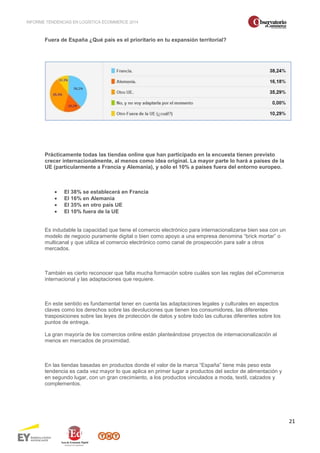 INFORME TENDENCIAS EN LOGÍSTICA ECOMMERCE 2014 
21 
Fuera de España ¿Qué país es el prioritario en tu expansión territorial? 
Prácticamente todas las tiendas online que han participado en la encuesta tienen previsto 
crecer internacionalmente, al menos como idea original. La mayor parte lo hará a países de la 
UE (particularmente a Francia y Alemania), y sólo el 10% a países fuera del entorno europeo. 
· El 38% se establecerá en Francia 
· El 16% en Alemania 
· El 35% en otro país UE 
· El 10% fuera de la UE 
Es indudable la capacidad que tiene el comercio electrónico para internacionalizarse bien sea con un 
modelo de negocio puramente digital o bien como apoyo a una empresa denomina “brick mortar” o 
multicanal y que utiliza el comercio electrónico como canal de prospección para salir a otros 
mercados. 
También es cierto reconocer que falta mucha formación sobre cuáles son las reglas del eCommerce 
internacional y las adaptaciones que requiere. 
En este sentido es fundamental tener en cuenta las adaptaciones legales y culturales en aspectos 
claves como los derechos sobre las devoluciones que tienen los consumidores, las diferentes 
trasposiciones sobre las leyes de protección de datos y sobre todo las culturas diferentes sobre los 
puntos de entrega. 
La gran mayoría de los comercios online están planteándose proyectos de internacionalización al 
menos en mercados de proximidad. 
En las tiendas basadas en productos donde el valor de la marca “España” tiene más peso esta 
tendencia es cada vez mayor lo que aplica en primer lugar a productos del sector de alimentación y 
en segundo lugar, con un gran crecimiento, a los productos vinculados a moda, textil, calzados y 
complementos. 
 