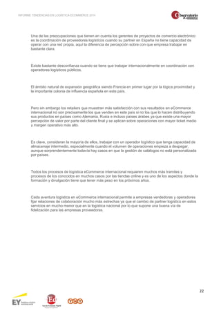INFORME TENDENCIAS EN LOGÍSTICA ECOMMERCE 2014 
22 
Una de las preocupaciones que tienen en cuenta los gerentes de proyectos de comercio electrónico 
es la coordinación de proveedores logísticos cuando su partner en España no tiene capacidad de 
operar con una red propia, aquí la diferencia de percepción sobre con que empresa trabajar en 
bastante clara. 
Existe bastante desconfianza cuando se tiene que trabajar internacionalmente en coordinación con 
operadores logísticos públicos. 
El ámbito natural de expansión geográfica siendo Francia en primer lugar por la lógica proximidad y 
la importante colonia de influencia española en este país. 
Pero sin embargo los retailers que muestran más satisfacción con sus resultados en eCommerce 
internacional no son precisamente los que venden en este país si no los que lo hacen distribuyendo 
sus productos en países como Alemania, Rusia e incluso países árabes ya que existe una mayor 
percepción de valor por parte del cliente final y se aplican sobre operaciones con mayor ticket medio 
y margen operativo más alto. 
Es clave, consideran la mayoría de ellos, trabajar con un operador logístico que tenga capacidad de 
almacenaje intermedio, especialmente cuando el volumen de operaciones empieza a despegar, 
aunque sorprendentemente todavía hay casos en que la gestión de catálogos no está personalizada 
por países. 
Todos los procesos de logística eCommerce internacional requieren muchos más tramites y 
procesos de los conocidos en muchos casos por las tiendas online y es uno de los aspectos donde la 
formación y divulgación tiene que tener más peso en los próximos años. 
Cada aventura logística en eCommerce internacional permite a empresas vendedoras y operadores 
fijar relaciones de colaboración mucho más estrechas ya que el cambio de partner logístico en estos 
servicios en mucho menor que en la logística nacional por lo que supone una buena vía de 
fidelización para las empresas proveedoras. 
 