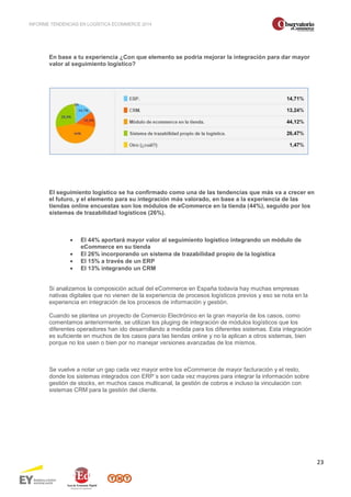 INFORME TENDENCIAS EN LOGÍSTICA ECOMMERCE 2014 
23 
En base a tu experiencia ¿Con que elemento se podría mejorar la integración para dar mayor 
valor al seguimiento logístico? 
El seguimiento logístico se ha confirmado como una de las tendencias que más va a crecer en 
el futuro, y el elemento para su integración más valorado, en base a la experiencia de las 
tiendas online encuestas son los módulos de eCommerce en la tienda (44%), seguido por los 
sistemas de trazabilidad logísticos (26%). 
· El 44% aportará mayor valor al seguimiento logístico integrando un módulo de 
eCommerce en su tienda 
· El 26% incorporando un sistema de trazabilidad propio de la logística 
· El 15% a través de un ERP 
· El 13% integrando un CRM 
Si analizamos la composición actual del eCommerce en España todavía hay muchas empresas 
nativas digitales que no vienen de la experiencia de procesos logísticos previos y eso se nota en la 
experiencia en integración de los procesos de información y gestión. 
Cuando se plantea un proyecto de Comercio Electrónico en la gran mayoría de los casos, como 
comentamos anteriormente, se utilizan los pluging de integración de módulos logísticos que los 
diferentes operadores han ido desarrollando a medida para los diferentes sistemas. Esta integración 
es suficiente en muchos de los casos para las tiendas online y no la aplican a otros sistemas, bien 
porque no los usen o bien por no manejar versiones avanzadas de los mismos. 
Se vuelve a notar un gap cada vez mayor entre los eCommerce de mayor facturación y el resto, 
donde los sistemas integrados con ERP´s son cada vez mayores para integrar la información sobre 
gestión de stocks, en muchos casos multicanal, la gestión de cobros e incluso la vinculación con 
sistemas CRM para la gestión del cliente. 
 