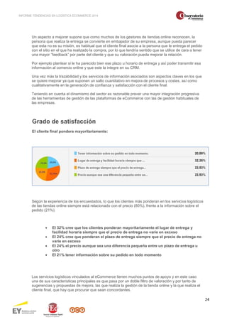 INFORME TENDENCIAS EN LOGÍSTICA ECOMMERCE 2014 
24 
Un aspecto a mejorar supone que como muchos de los gestores de tiendas online reconocen, la 
persona que realiza la entrega se convierte en embajador de su empresa, aunque pueda parecer 
que esta no es su misión, es habitual que el cliente final asocie a la persona que le entrega el pedido 
con el sitio en el que ha realizado la compra, por lo que tendría sentido que se utilice de cara a tener 
una mayor “feedback” por parte del cliente y que su valoración pueda mejorar la relación. 
Por ejemplo plantear si le ha parecido bien ese plazo u horario de entrega y así poder transmitir esa 
información al comercio online y que este la integre en su CRM. 
Una vez más la trazabilidad y los servicios de información asociados son aspectos claves en los que 
se quiere mejorar ya que suponen un salto cuantitativo en mejora de procesos y costes, así como 
cualitativamente en la generación de confianza y satisfacción con el cliente final. 
Teniendo en cuenta el dinamismo del sector es razonable prever una mayor integración progresiva 
de las herramientas de gestión de las plataformas de eCommerce con las de gestión habituales de 
las empresas. 
Grado de satisfacción 
El cliente final pondera mayoritariamente: 
Según la experiencia de los encuestados, lo que los clientes más ponderan en los servicios logísticos 
de las tiendas online siempre está relacionado con el precio (80%), frente a la información sobre el 
pedido (21%). 
· El 32% cree que los clientes ponderan mayoritariamente el lugar de entrega y 
facilidad horaria siempre que el precio de entrega no varíe en exceso 
· El 24% cree que ponderan el plazo de entrega siempre que el precio de entrega no 
varíe en exceso 
· El 24% el precio aunque sea una diferencia pequeña entre un plazo de entrega u 
otro 
· El 21% tener información sobre su pedido en todo momento 
Los servicios logísticos vinculados al eCommerce tienen muchos puntos de apoyo y en este caso 
una de sus características principales es que pasa por un doble filtro de valoración y por tanto de 
sugerencias y propuestas de mejora, las que realiza la gestión de la tienda online y la que realiza el 
cliente final, que hay que procurar que sean concordantes. 
 