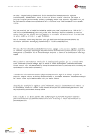 INFORME TENDENCIAS EN LOGÍSTICA ECOMMERCE 2014 
25 
De cara a las peticiones y valoraciones de las tiendas online hemos analizado aspectos 
fundamentales y ahora nos toca sumar la visión del receptor final de los envíos, que según la 
información de la que disponen los retailers pondera en primer lugar algo muy razonable como son 
las distintas alternativas que pueda tener a la hora de fijar el lugar de entrega y el horario para la 
misma. 
Hay que entender que el mayor porcentaje de operaciones de eCommerce son de carácter B2C y 
que los horarios laborales del comprador online y del distribuidor logístico coinciden en muchos 
casos. A esto hay que añadirle que muchas veces el comprador online por diversas circunstancias 
no quiere recibir su compra en su lugar de trabajo. 
Que el comprador online tenga opciones para fijar la recogida reduce significativamente las 
incidencias relativas a la entrega y por tanto mejora todo el proceso logístico. 
Otro aspecto relevante es la elasticidad entre el precio a pagar por los servicios logísticos a cambio 
de adelantar los periodos de entrega. Mayoritariamente el cliente online prefiere esperar un plazo de 
entrega más razonable en vez de buscar entregas “express” o “premium” a cambio de un coste algo 
mayor. 
Otra cuestión es si él no tiene la información de estas opciones y espera que sea la tienda online 
quien optimice el plazo de entrega, aquí es donde se vuelve más exigente. Por tanto una buena 
opción siempre pasa por la trasparencia donde el cliente online sepa qué tipo de servicio quiere y las 
opciones para poder elegirlo y costearlo. 
También vinculado el servicio anterior y lógicamente vinculado al plazo de entrega la opción de 
mejorar o elegir el servicio de entrega más económico es otra de las demandas más remarcadas por 
los clientes online según la información recogida por las tiendas. 
Al igual que a las empresas logísticas y a los retailers les preocupa toda la información relativa a la 
trazabilidad del pedido, los clientes finales insisten mucho en esta demanda en gran medida para 
seguir ganando confianza en el canal online. 
Este, sin duda, es uno de los grandes retos a afrontar para aumentar la mejora en la calidad 
percibida del servicio y que favorecerá la confianza en el sector y su mayor crecimiento en los 
próximos periodos. 
 