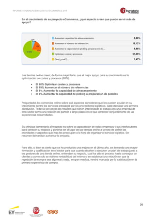 INFORME TENDENCIAS EN LOGÍSTICA ECOMMERCE 2014 
26 
En el crecimiento de su proyecto eCommerce, ¿qué aspecto creen que puede servir más de 
apoyo? 
Las tiendas online creen, de forma mayoritaria, que el mejor apoyo para su crecimiento es la 
optimización de costes y procesos (68%). 
· El 68% Optimizar costes y procesos 
· El 19% Aumentar el número de referencias 
· El 6% Aumentar la capacidad de almacenamiento 
· El 6% Aumentar la capacidad de picking o preparación de pedidos 
Preguntados los comercios online sobre qué aspectos consideran que les pueden ayudar en su 
crecimiento dentro los servicios prestados por los proveedores logísticos, cabe destacar una primera 
conclusión. Todavía son pocos los retailers que tienen interiorizado el trabajo con una empresa de 
este sector como una relación de partner a largo plazo con el que aprender conjuntamente de las 
experiencias desarrolladas. 
Su principal comentario al respecto es sobre la capacitación de estas empresas y sus interlocutores 
para conocer su negocio y ponerse en el lugar de las tiendas online a la hora de definir las 
prioridades y aspectos que mas les preocupan a la hora de organizar el servicio logístico. En 
resumen demandan aumentar la empatía. 
Para ello, si bien es cierto que se ha producido una mejora en el último año, se demanda una mayor 
formación y cualificación en el sector para que cuando diseñen o ejecuten un plan de trabajo junto a 
los gestores de una tienda online, entiendan su negocio, cual ha sido el proceso hasta conseguir un 
clientes y como solo se obtiene rentabilidad del mismo si se establece una relación en que la 
repetición de compra sea algo real y esta, en gran medida, vendrá marcada por la satisfacción en la 
primera experiencia de compra. 
 