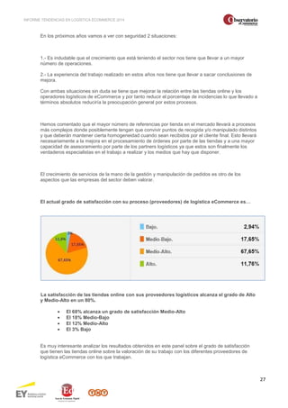 INFORME TENDENCIAS EN LOGÍSTICA ECOMMERCE 2014 
27 
En los próximos años vamos a ver con seguridad 2 situaciones: 
1.- Es indudable que el crecimiento que está teniendo el sector nos tiene que llevar a un mayor 
número de operaciones. 
2.- La experiencia del trabajo realizado en estos años nos tiene que llevar a sacar conclusiones de 
mejora. 
Con ambas situaciones sin duda se tiene que mejorar la relación entre las tiendas online y los 
operadores logísticos de eCommerce y por tanto reducir el porcentaje de incidencias lo que llevado a 
términos absolutos reduciría la preocupación general por estos procesos. 
Hemos comentado que el mayor número de referencias por tienda en el mercado llevará a procesos 
más complejos donde posiblemente tengan que convivir puntos de recogida y/o manipulado distintos 
y que deberán mantener cierta homogeneidad cuando sean recibidos por el cliente final. Esto llevará 
necesariamente a la mejora en el procesamiento de órdenes por parte de las tiendas y a una mayor 
capacidad de asesoramiento por parte de los partners logísticos ya que estos son finalmente los 
verdaderos especialistas en el trabajo a realizar y los medios que hay que disponer. 
El crecimiento de servicios de la mano de la gestión y manipulación de pedidos es otro de los 
aspectos que las empresas del sector deben valorar. 
El actual grado de satisfacción con su proceso (proveedores) de logística eCommerce es… 
La satisfacción de las tiendas online con sus proveedores logísticos alcanza el grado de Alto 
y Medio-Alto en un 80%. 
· El 68% alcanza un grado de satisfacción Medio-Alto 
· El 18% Medio-Bajo 
· El 12% Medio-Alto 
· El 3% Bajo 
Es muy interesante analizar los resultados obtenidos en este panel sobre el grado de satisfacción 
que tienen las tiendas online sobre la valoración de su trabajo con los diferentes proveedores de 
logística eCommerce con los que trabajan. 
 
