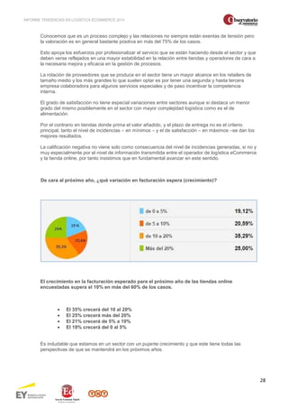 INFORME TENDENCIAS EN LOGÍSTICA ECOMMERCE 2014 
28 
Conocemos que es un proceso complejo y las relaciones no siempre están exentas de tensión pero 
la valoración es en general bastante positiva en más del 75% de los casos. 
Esto apoya los esfuerzos por profesionalizar el servicio que se están haciendo desde el sector y que 
deben verse reflejados en una mayor estabilidad en la relación entre tiendas y operadores de cara a 
la necesaria mejora y eficacia en la gestión de procesos. 
La rotación de proveedores que se produce en el sector tiene un mayor alcance en los retailers de 
tamaño medio y los más grandes lo que suelen optar es por tener una segunda y hasta tercera 
empresa colaboradora para algunos servicios especiales y de paso incentivar la competencia 
interna. 
El grado de satisfacción no tiene especial variaciones entre sectores aunque si destaca un menor 
grado del mismo posiblemente en el sector con mayor complejidad logística como es el de 
alimentación. 
Por el contrario en tiendas donde prima el valor añadido, y el plazo de entrega no es el criterio 
principal, tanto el nivel de incidencias – en mínimos – y el de satisfacción – en máximos –se dan los 
mejores resultados. 
La calificación negativa no viene solo como consecuencia del nivel de incidencias generadas, si no y 
muy especialmente por el nivel de información transmitida entre el operador de logística eCommerce 
y la tienda online, por tanto insistimos que en fundamental avanzar en este sentido. 
De cara al próximo año, ¿qué variación en facturación espera (crecimiento)? 
El crecimiento en la facturación esperado para el próximo año de las tiendas online 
encuestadas supera el 10% en más del 60% de los casos. 
· El 35% crecerá del 10 al 20% 
· El 25% crecerá más del 20% 
· El 21% crecerá de 5% a 10% 
· El 19% crecerá del 0 al 5% 
Es indudable que estamos en un sector con un pujante crecimiento y que este tiene todas las 
perspectivas de que se mantendrá en los próximos años. 
 