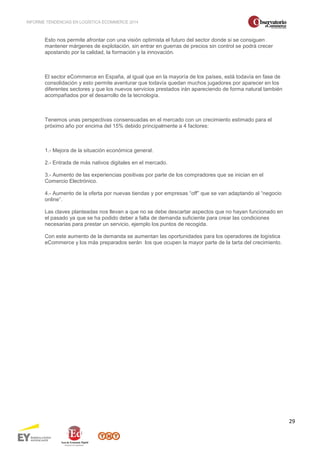 INFORME TENDENCIAS EN LOGÍSTICA ECOMMERCE 2014 
29 
Esto nos permite afrontar con una visión optimista el futuro del sector donde si se consiguen 
mantener márgenes de explotación, sin entrar en guerras de precios sin control se podrá crecer 
apostando por la calidad, la formación y la innovación. 
El sector eCommerce en España, al igual que en la mayoría de los países, está todavía en fase de 
consolidación y esto permite aventurar que todavía quedan muchos jugadores por aparecer en los 
diferentes sectores y que los nuevos servicios prestados irán apareciendo de forma natural también 
acompañados por el desarrollo de la tecnología. 
Tenemos unas perspectivas consensuadas en el mercado con un crecimiento estimado para el 
próximo año por encima del 15% debido principalmente a 4 factores: 
1.- Mejora de la situación económica general. 
2.- Entrada de más nativos digitales en el mercado. 
3.- Aumento de las experiencias positivas por parte de los compradores que se inician en el 
Comercio Electrónico. 
4.- Aumento de la oferta por nuevas tiendas y por empresas “off” que se van adaptando al “negocio 
online”. 
Las claves planteadas nos llevan a que no se debe descartar aspectos que no hayan funcionado en 
el pasado ya que se ha podido deber a falta de demanda suficiente para crear las condiciones 
necesarias para prestar un servicio, ejemplo los puntos de recogida. 
Con este aumento de la demanda se aumentan las oportunidades para los operadores de logística 
eCommerce y los más preparados serán los que ocupen la mayor parte de la tarta del crecimiento. 
 