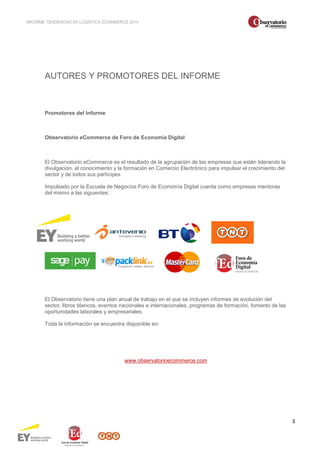 INFORME TENDENCIAS EN LOGÍSTICA ECOMMERCE 2014 
3 
AUTORES Y PROMOTORES DEL INFORME 
Promotores del Informe 
Observatorio eCommerce de Foro de Economía Digital 
El Observatorio eCommerce es el resultado de la agrupación de las empresas que están liderando la 
divulgación, el conocimiento y la formación en Comercio Electrónico para impulsar el crecimiento del 
sector y de todos sus partícipes. 
Impulsado por la Escuela de Negocios Foro de Economía Digital cuenta como empresas mentoras 
del mismo a las siguientes: 
El Observatorio tiene una plan anual de trabajo en el que se incluyen informes de evolución del 
sector, libros blancos, eventos nacionales e internacionales, programas de formación, fomento de las 
oportunidades laborales y empresariales. 
Toda la información se encuentra disponible en: 
www.observatorioecommerce.com 
 