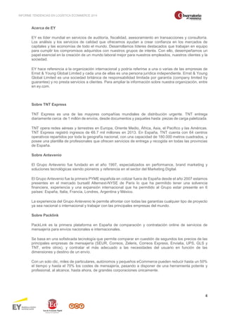 INFORME TENDENCIAS EN LOGÍSTICA ECOMMERCE 2014 
4 
Acerca de EY 
EY es líder mundial en servicios de auditoría, fiscalidad, asesoramiento en transacciones y consultoría. 
Los análisis y los servicios de calidad que ofrecemos ayudan a crear confianza en los mercados de 
capitales y las economías de todo el mundo. Desarrollamos líderes destacados que trabajan en equipo 
para cumplir los compromisos adquiridos con nuestros grupos de interés. Con ello, desempeñamos un 
papel esencial en la creación de un mundo laboral mejor para nuestros empleados, nuestros clientes y la 
sociedad. 
EY hace referencia a la organización internacional y podría referirse a una o varias de las empresas de 
Ernst & Young Global Limited y cada una de ellas es una persona jurídica independiente. Ernst & Young 
Global Limited es una sociedad británica de responsabilidad limitada por garantía (company limited by 
guarantee) y no presta servicios a clientes. Para ampliar la información sobre nuestra organización, entre 
en ey.com. 
Sobre TNT Express 
TNT Express es una de las mayores compañías mundiales de distribución urgente. TNT entrega 
diariamente cerca de 1 millón de envíos, desde documentos y paquetes hasta piezas de carga paletizada. 
TNT opera redes aéreas y terrestres en Europa, Oriente Medio, África, Asia, el Pacifico y las Américas. 
TNT Express registró ingresos de €6.7 mil millones en 2013. En España, TNT cuenta con 64 centros 
operativos repartidos por toda la geografía nacional, con una capacidad de 180.000 metros cuadrados, y 
posee una plantilla de profesionales que ofrecen servicios de entrega y recogida en todas las provincias 
de España. 
Sobre Antevenio 
El Grupo Antevenio fue fundado en el año 1997, especializados en performance, brand marketing y 
soluciones tecnológicas siendo pioneros y referencia en el sector del Marketing Digital. 
El Grupo Antevenio fue la primera PYME española en cotizar fuera de España desde el año 2007 estamos 
presentes en el mercado bursatil Alternext-NYSE de París lo que ha permitido tener una solvencia 
financiera, experiencia y una expansión internacional que ha permitido al Grupo estar presente en 6 
países: España, Italia, Francia, Londres, Argentina y México. 
La experiencia del Grupo Antevenio le permite afrontar con todas las garantías cualquier tipo de proyecto 
ya sea nacional o internacional y trabajar con las principales empresas del mundo. 
Sobre Packlink 
PackLink es la primera plataforma en España de comparación y contratación online de servicios de 
mensajería para envíos nacionales e internacionales. 
Se basa en una sofisticada tecnología que permite comparar en cuestión de segundos los precios de las 
principales empresas de mensajería (SEUR, Correos, Zeleris, Correos Express, Envialia, UPS, GLS y 
TNT, entre otros), y contratar el más adecuado a las necesidades del usuario en función de las 
dimensiones y destino de un envío. 
Con un solo clic, miles de particulares, autónomos y pequeños eCommerce pueden reducir hasta un 50% 
el tiempo y hasta el 70% los costes de mensajería, pasando a disponer de una herramienta potente y 
profesional, al alcance, hasta ahora, de grandes corporaciones únicamente. 
 