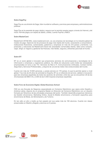 INFORME TENDENCIAS EN LOGÍSTICA ECOMMERCE 2014 
5 
Sobre SagePay 
Sage Pay es una división de Sage, líder mundial en software y servicios para empresas y administraciones 
públicas. 
Sage Pay es la pasarela de pago rápida y segura que te permite aceptar pagos a través de Internet y del 
móvil. Permite pagos con tarjeta de débito, crédito, cuenta PayPal o AMEX. 
Sobre MasterCard 
MasterCard (NYSE:MA), www.mastercard.com, es una empresa de tecnología en la industria global de 
medios de pago. Opera la red de procesos de pago más rápida del mundo, conectando a consumidores, 
instituciones financieras, comerciantes, gobiernos y empresas en más de 210 países y territorios. Los 
productos y soluciones de MasterCard hacen las actividades comerciales diarias, tales como comprar, 
viajar, dirigir un negocio y gestionar las finanzas, más fáciles, seguras y eficientes para todo el mundo. 
Sobre BT 
BT es un socio global e innovador que proporciona servicios de comunicaciones y tecnologías de la 
información a empresas y organismos públicos. Su oferta de soluciones cubre todas las necesidades 
empresariales en torno a las TIC: Servicios de Red e IT, Comunicaciones Unificadas, Contact Center, 
Seguridad y Servicios Profesionales, y dispone de una de las redes más evolucionadas del mundo. 
Cuenta con más de 19.900 personas, y presta servicio en 170 países, lo que le permite operar a nivel 
global. Tras más de 25 años de actividad en España, BT es un referente de servicio, calidad e innovación 
para las empresas españolas de todos los sectores de actividad, entre las que se encuentran 29 de las 
35 empresas del IBEX 35 y 2.000 de las 5.000 mayores empresas españolas. 
Sobre Foro de Economía Digital, Global Business School 
FED es una Escuela de Negocios especializada en Comercio Electrónico que opera entre España y 
América Latina, dispone de un programa Master en Dirección de Comercio Electrónico con un claustro 
formado por Directivos de las principales empresas del sector. También desarrolla programas intensivos 
de Gestión eCommerce, Marketing Online, Social & Mobile eCommerce y formación específica para 
eCommerce de Moda, de Alimentación y de Turismo. 
En tan sólo un año y medio ya han pasado por sus aulas más de 100 alumnos. Cuenta con clases 
presenciales en Madrid y Bogotá y alumnos en 6 países. 
 