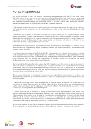 INFORME TENDENCIAS EN LOGÍSTICA ECOMMERCE 2014 
6 
NOTAS PRELIMINARES 
Los envíos business to client con destino internacional ya representan más del 20% del total. Tener 
diferentes plazos de entrega a nivel internacional permite satisfacer diferentes situaciones de urgencia y 
ofrecer un servicio competitivo en costes. La trazabilidad es sobre todo importante a nivel internacional ya 
que podemos hablar de entregas que se realizan desde 24 h. hasta 72/96 h. Para el mercado nacional, 
donde muchas entregas se hacen en plazos de 24 h, no es tan relevante. 
En la medida en que las mayores oportunidades de crecimiento vienen de la mano de un mercado 
internacional enorme comparado con el nacional, tener un socio a nivel internacional es cada vez más 
relevante. 
Entendemos que lo óptimo es mantener relaciones con un solo partner que sea capaz de ofrecer varios 
niveles de servicio. Cuantos más operadores, menos eficiencias y más complejidad. Compartir varias 
relaciones, bajo nuestro punto de vista no debiera ser sólo por razones de precio. En muchas ocasiones, 
fragmentar un contrato buscando el mejor precio resulta en relaciones sub-optimas en función de los 
potenciales ahorros a los que se tiene que renunciar. 
Normalmente la mayor cantidad de incidencias viene de retrasos en las entregas. La entrega en un 
domicilio particular no es sencilla porque no siempre cuentas que la persona que va a recibir el envío se 
encuentra en el domicilio. 
La tendencia para la mejora de la efectividad en las entregas pasa por extender los horarios de entrega 
hasta las 22.00 horas, realizar entregas en sábado, realizar las entregas en los lugares de trabajo en vez 
de en los domicilios particulares y finalmente hacer entregas en puntos de conveniencia. Este sistema es 
muy interesante pero no termina de consolidarse en España, quizás por un exceso de oferta 
fundamentalmente en el ámbito del mercado Nacional. 
Como vemos hay fórmulas alternativas, pero el problema está en que el mercado no quiere reconocer el 
valor que tienen. En cierto modo, el enfoque único ha sido el coste del envío y se han descuidado otros 
aspectos del servicio al cliente. El e-tailer no tiene más contacto físico con su cliente sino en el momento 
de la entrega. Bajo nuestro punto de vista, una relación guiada exclusivamente por la obsesión en reducir 
los costes de entrega, a la larga pierde valor. 
Desde luego, la logística inversa sigue siendo la asignatura pendiente. La confianza es la clave para 
desarrollar el eCommerce. Si tienes una incidencia y todos son problemas para hacer una devolución, se 
acabó el negocio. 
La logística inversa es mucho más compleja que la entrega normal y además no se beneficia de 
economías de escala. Muchos planes de negocio eCommerce no tienen presente que este es un asunto 
capital si se quiere que el cliente repita y se convierta en habitual. Desafortunadamente, muchas veces 
se reacciona cuando ya se ha empezado a operar. 
El mayor desarrollo del eCommerce lo vemos a nivel internacional, especialmente para Pymes. Los 
grandes players se han hecho muy fuertes a nivel nacional y cada vez dejan menos terreno a proyectos 
más modestos. Bajo nuestro punto de vista, el mercado internacional se ajusta perfectamente a la lógica 
del long tail. Si no tienes suficientes clientes en tu país, es muy posible que los puedas tener a nivel 
internacional. Y para ello, tienes que contar con una empresa con experiencia, sólidas redes de transporte 
capaz de sortear barreras aduaneras, lingüísticas y de toda índole. 
Al final la complejidad de este tipo de entregas lo que pone de manifiesto es que no hay una única solución. 
Es la combinación de soluciones la que ayuda a desarrollar este negocio y a hacerlo más eficiente. 
 
