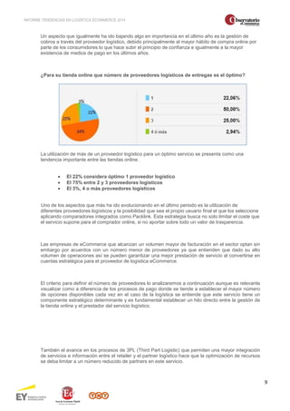 INFORME TENDENCIAS EN LOGÍSTICA ECOMMERCE 2014 
9 
Un aspecto que igualmente ha ido bajando algo en importancia en el último año es la gestión de 
cobros a través del proveedor logístico, debido principalmente al mayor hábito de compra online por 
parte de los consumidores lo que hace subir el principio de confianza e igualmente a la mayor 
existencia de medios de pago en los últimos años. 
¿Para su tienda online que número de proveedores logísticos de entregas es el óptimo? 
La utilización de más de un proveedor logístico para un óptimo servicio se presenta como una 
tendencia importante entre las tiendas online. 
· El 22% considera óptimo 1 proveedor logístico 
· El 75% entre 2 y 3 proveedores logísticos 
· El 3%, 4 o más proveedores logísticos 
Uno de los aspectos que más ha ido evolucionando en el último periodo es la utilización de 
diferentes proveedores logísticos y la posibilidad que sea el propio usuario final el que los seleccione 
aplicando comparadores integrados como Packlink. Esta estrategia busca no solo limitar el coste que 
el servicio supone para el comprador online, si no aportar sobre todo un valor de trasparencia. 
Las empresas de eCommerce que alcanzan un volumen mayor de facturación en el sector optan sin 
embargo por acuerdos con un número menor de proveedores ya que entienden que dado su alto 
volumen de operaciones así se pueden garantizar una mejor prestación de servicio al convertirse en 
cuentas estratégica para el proveedor de logística eCommerce. 
El criterio para definir el número de proveedores lo analizaremos a continuación aunque es relevante 
visualizar como a diferencia de los procesos de pago donde se tiende a establecer el mayor número 
de opciones disponibles cada vez en el caso de la logística se entiende que este servicio tiene un 
componente estratégico determinante y es fundamental establecer un hilo directo entre la gestión de 
la tienda online y el prestador del servicio logístico. 
También el avance en los procesos de 3PL (Third Part Logistic) que permiten una mayor integración 
de servicios e información entre el retailer y el partner logístico hace que la optimización de recursos 
se deba limitar a un número reducido de partners en este servicio. 
 