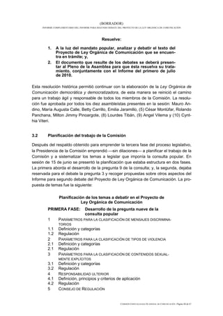 (BORRADOR)
      INFORME COMPLEMENTARIO DEL INFORME PARA SEGUNDO DEBATE DEL PROYECTO DE LA LEY ORGÁNICA DE COMUNICACIÓN




                                                 Resuelve:

          1.   A la luz del mandato popular, analizar y debatir el texto del
               Proyecto de Ley Orgánica de Comunicación que se encuen-
               tra en trámite; y,
          2.   El documento que resulte de los debates se deberá presen-
               tar al Pleno de la Asamblea para que ésta resuelva su trata-
               miento, conjuntamente con el Informe del primero de julio
               de 2010.

Esta resolución histórica permitió continuar con la elaboración de la Ley Orgánica de
Comunicación democrática y democratizadora, de esta manera se reinició el camino
para un trabajo ágil y responsable de todos los miembros de la Comisión. La resolu-
ción fue aprobada por todos los diez asambleístas presentes en la sesión: Mauro An-
dino, María Augusta Calle, Betty Carrillo, Emilia Jaramillo, (5) César Montúfar, Rolando
Panchana, Milton Jimmy Pinoargote, (8) Lourdes Tibán, (9) Angel Vilema y (10) Cynt-
hia Viteri.


3.2       Planificación del trabajo de la Comisión

Después del respaldo obtenido para emprender la tercera fase del proceso legislativo,
la Presidencia de la Comisión emprendió sin dilaciones a planificar el trabajo de la
Comisión y a sistematizar los temas a legislar que imponía la consulta popular. En
sesión de 15 de junio se presentó la planificación que estaba estructura en dos fases.
La primera aborda el desarrollo de la pregunta 9 de la consulta; y, la segunda, dejaba
reservada para el debate la pregunta 3 y recoger propuestas sobre otros aspectos del
Informe para segundo debate del Proyecto de Ley Orgánica de Comunicación. La pro-
puesta de temas fue la siguiente:

                  Planificación de los temas a debatir en el Proyecto de
                              Ley Orgánica de Comunicación
          PRIMERA FASE:              Desarrollo de la pregunta nueve de la
                                     consulta popular
         1       PARÁMETROS PARA LA CLASIFICACIÓN DE MENSAJES DISCRIMINA-
                 TORIOS
         1.1     Definición y categorías
         1.2     Regulación
         2       PARÁMETROS PARA LA CLASIFICACIÓN DE TIPOS DE VIOLENCIA
         2.1     Definición y categorías
         2.1     Regulación
         3       PARÁMETROS PARA LA CLASIFICACIÓN DE CONTENIDOS SEXUAL-
                 MENTE EXPLÍCITOS
         3.1     Definición y categorías
         3.2     Regulación
         4       RESPONSABILIDAD ULTERIOR
         4.1     Definición, principios y criterios de aplicación
         4.2     Regulación
         5       CONSEJO DE REGULACIÓN


                                                               COMISIÓN ESPECIALIZADA OCASIONAL DE COMUNICACIÓN | Página 12 de 67
 
