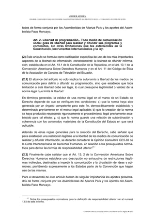 (BORRADOR)
         INFORME COMPLEMENTARIO DEL INFORME PARA SEGUNDO DEBATE DEL PROYECTO DE LA LEY ORGÁNICA DE COMUNICACIÓN




tados de forma conjunta por los Asambleístas de Alianza País y los aportes del Asam-
bleísta Paco Moncayo.

             Art. 2- Libertad de programación.- Todo medio de comunicación
             social goza de libertad para realizar y difundir sus programas y
             contenidos, sin otras limitaciones que las establecidas en la
             Constitución, instrumentos internacionales y la ley.

(2) Este artículo se formula como ratificación específica de uno de los más importantes
aspectos de la libertad de información, concretamente: la libertad de difundir informa-
ción; establecida en el Art. 18.1 de la Constitución de la República, en el art. 13.1 de la
Convención Americana Sobre Derechos Humanos y en el Art. 11 del Código de Ética
de la Asociación de Canales de Televisión del Ecuador.

(2.1) El alcance del artículo no solo implica la autonomía y libertad de los medios de
comunicación para definir y difundir su programación, sino que establece que toda
limitación a esta libertad debe ser legal, lo cual presupone legitimidad o validez de la
norma legal que limita la libertad.

En términos generales, la validez de una norma legal en el marco de un Estado de
Derecho depende de que se verifiquen tres condiciones: a) que la norma haya sido
generada por un órgano competente para este fin, democráticamente establecido y
determinado previamente en el marco legal aplicable; b) que la creación de la norma
se haya producido respetando rigurosamente el procedimiento legal previamente esta-
blecido para tal efecto; y, c) que la norma guarde una relación de subordinación y
coherencia con los contenidos materiales de la Constitución del Estado en que será
aplicable.

Además de estas reglas generales para la creación del Derecho, cabe señalar que
para establecer una restricción legítima a la libertad de los medios de comunicación de
realizar y difundir información, se deberán considerar la Opinión Consultiva OE5-85 de
la Corte Interamericana de Derechos Humanos, en relación a los presupuestos norma-
tivos para definir las formas de responsabilidad ulterior.21

(2.2) Finalmente cabe señalar que el Art. 13. 2 de la Convención Americana Sobre
Derechos Humanos establece una descripción no exhaustiva de restricciones ilegíti-
mas indirectas, destinadas a impedir la comunicación y la circulación de ideas y opi-
niones; prohibiendo expresamente a los Estados parte de la Convención que hagan
uso de las mismas.

Para el desarrollo de este artículo fueron de singular importancia los aportes presenta-
dos de forma conjunta por los Asambleístas de Alianza País y los aportes del Asam-
bleísta Paco Moncayo.



    21
       Sobre los presupuestos normativos para la definición de responsabilidad ulterior ver el numeral
13.5 de este Informe.



                                                                  COMISIÓN ESPECIALIZADA OCASIONAL DE COMUNICACIÓN | Página 25 de 67
 