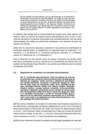 (BORRADOR)
      INFORME COMPLEMENTARIO DEL INFORME PARA SEGUNDO DEBATE DEL PROYECTO DE LA LEY ORGÁNICA DE COMUNICACIÓN




          No es posible la comunicación y el uso del lenguaje, ni la narración o
          descripción de hechos sin intencionalidad, sin carga de valor por par-
          te de quien construye la noticia o la titula, por parte de quien escoge
          un tema relevante en vez de otro. Este tema debiera ser parte de la
          autorregulación de los medios y, de ninguna manera, incluirse en el
          ámbito de regulación que regula esta ley. El ponerlo como una obli-
          gación de los medios afianza un poder regulatorio muy amplio y am-
          biguo a favor del CCI.

Al respecto cabe señalar que la intencionalidad que pueda poner quien elabora una
noticia o vierte una opinión de ninguna manera desnaturaliza la una o la otra, ni tam-
poco las convierte en contenidos comunicativos de imposible distinción; sino que dicha
intencionalidad solo refleja las preferencias axiológicas y los intereses de quien las
elabora y las difunde.

(4.3.) Con los argumentos expuestos y basados en las prácticas de clasificación de
contenidos internacionales, se establecieron los siguientes tipos de contenidos: 1. In-
formativos -I; 2. de opinión-O; 3. Formativos/ educativos/ culturales -F; 4. Entreteni-
miento -E; 5. Deportivos -D; y, 6. Publicitarios -P.

Para el desarrollo de este artículo fueron de singular importancia los aportes sobre
este tema, presentados de forma conjunta por los Asambleístas de Alianza País, los
aportes del Asambleísta César Montúfar y los aportes de la Relatora para la Libertad
de Expresión de la CIDH.


5.2       Regulación de contenidos con mensajes discriminatorios

          Art. 5.- Contenido discriminatorio.- Para los efectos de esta ley
          se entenderá por contenido discriminatorio todo mensaje que se
          difunda por cualquier medio, formato o plataforma tecnológica
          que denote distinción, exclusión o restricción basada en razo-
          nes de etnia, lugar de nacimiento, edad, sexo, identidad de gé-
          nero, identidad cultural, estado civil, idioma, religión, ideología,
          filiación política, pasado judicial, condición socio-económica,
          condición migratoria, orientación sexual, estado de salud, portar
          VIH, discapacidad o diferencia física y otras que tenga por obje-
          to o resultado menoscabar o anular el reconocimiento, goce o
          ejercicio de los derechos humanos reconocidos en la Constitu-
          ción o que incite a la realización de actos discriminatorios o ha-
          gan apología de la discriminación.

(5) Este artículo establece el concepto de contenidos discriminatorios basándose en
las definiciones y presupuestos normativos establecidos en el Art.1 de la Convención
Internacional Sobre La Eliminación De Todas Las Formas De Discriminación Racial,
en el Art. 1 de Convención Sobre La Eliminación De Todas Las Formas De Discrimi-
nación Contra La Mujer, en los Arts. 1 y 13.5 de la Convención Americana Sobre De-
rechos Humanos y en el Art. 11.2 de la Constitución de la República.

(5.1) El primer elemento normativo (o elemento del tipo legal) establecido en esta defi-



                                                               COMISIÓN ESPECIALIZADA OCASIONAL DE COMUNICACIÓN | Página 29 de 67
 