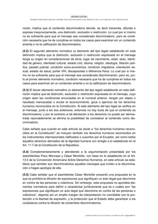 (BORRADOR)
      INFORME COMPLEMENTARIO DEL INFORME PARA SEGUNDO DEBATE DEL PROYECTO DE LA LEY ORGÁNICA DE COMUNICACIÓN




nición, implica que el contenido discriminatorio denote, es decir transmita, difunda o
exprese inequívocamente, una distinción, exclusión o restricción. Lo cual por sí mismo
no es suficiente para que el mensaje sea considerado discriminatorio, pero es condi-
ción necesaria que ha de cumplirse en todos los casos para examinar sin un contenido
amerita o no la calificación de discriminatorio.

(5.2) El segundo elemento normativo (o elemento del tipo legal) establecido en esta
definición implica que la distinción, exclusión o restricción expresada en el mensaje
tenga su origen en consideraciones de etnia, lugar de nacimiento, edad, sexo, identi-
dad de género, identidad cultural, estado civil, idioma, religión, ideología, filiación polí-
tica, pasado judicial, condición socio-económica, condición migratoria, orientación se-
xual, estado de salud, portar VIH, discapacidad o diferencia física. Lo cual por sí mis-
mo no es suficiente para que el mensaje sea considerado discriminación, pero es, jun-
to al primer elemento normativo, condición necesaria que ha de cumplirse en todos los
casos para examinar sin un contenido amerita o no la calificación de discriminatorio.

(5.3) El tercer elemento normativo (o elemento del tipo legal) establecido en esta defi-
nición implica que tal distinción, exclusión o restricción expresada en el mensaje, cuyo
origen sean las condiciones enunciadas en el numeral anterior, tengan por objeto o
resultado menoscabar o anular el reconocimiento, goce o ejercicio de los derechos
humanos reconocidos en la Constitución. Si este elemento del tipo legal se verifica en
el mensaje, junto a los dos anteriores, entonces no hay duda de que el contenido es
discriminatorio; y por el contrario si tal afectación a los derechos no puede ser demos-
trada razonablemente se elimina la posibilidad de considerar al contenido como dis-
criminatorio.

Cabe señalar que cuando en este artículo se alude a “los derechos humanos recono-
cidos en la Constitución” se incluyen también los derechos humanos reconocidos en
los instrumentos internacionales ratificados o suscritos por el Ecuador, así como todos
aquellos derechos derivados de la dignidad humana con arreglo a lo establecido en el
Art. 11.7 de la Constitución de la República.

(5.4) Complementariamente y atendiendo a la argumentación presentada por los
asambleístas Paco Moncayo y César Montúfar, con base en lo establecido en el Art.
13.5 de la Convención Americana Sobre Derechos Humanos, en este artículo se esta-
blece que también son discriminatorios aquellos mensajes que inciten a la discrimina-
ción o hagan apología de ella.

(5.5) Cabe señalar que el asambleísta César Montúfar presentó una propuesta en la
que se prohibía la difusión de expresiones que signifiquen un acto ilegal que discrimine
en contra de las personas o colectivos. Sin embargo, esta propuesta no aportaba ele-
mentos normativos para definir o caracterizar jurídicamente qué es o cuáles son “las
expresiones que signifiquen un acto ilegal que discrimine en contra de las personas o
colectivos”, dejando así un amplio margen de interpretación no conciliable con la pro-
tección a la libertad de expresión, y la protección que el Estado debe garantizar a los
ciudadanos contra la difusión de contenidos discriminatorios.



                                                               COMISIÓN ESPECIALIZADA OCASIONAL DE COMUNICACIÓN | Página 30 de 67
 