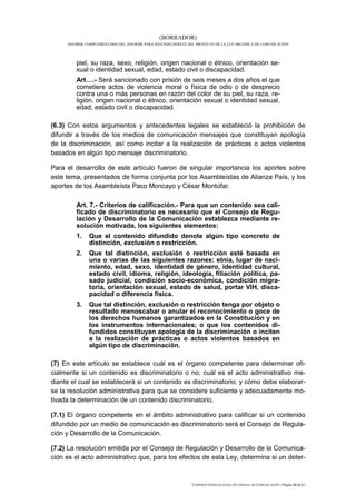 (BORRADOR)
     INFORME COMPLEMENTARIO DEL INFORME PARA SEGUNDO DEBATE DEL PROYECTO DE LA LEY ORGÁNICA DE COMUNICACIÓN




         piel, su raza, sexo, religión, origen nacional o étnico, orientación se-
         xual o identidad sexual, edad, estado civil o discapacidad.
         Art….- Será sancionado con prisión de seis meses a dos años el que
         cometiere actos de violencia moral o física de odio o de desprecio
         contra una o más personas en razón del color de su piel, su raza, re-
         ligión, origen nacional o étnico, orientación sexual o identidad sexual,
         edad, estado civil o discapacidad.

(6.3) Con estos argumentos y antecedentes legales se estableció la prohibición de
difundir a través de los medios de comunicación mensajes que constituyan apología
de la discriminación, así como incitar a la realización de prácticas o actos violentos
basados en algún tipo mensaje discriminatorio.

Para el desarrollo de este artículo fueron de singular importancia los aportes sobre
este tema, presentados de forma conjunta por los Asambleístas de Alianza País, y los
aportes de los Asambleísta Paco Moncayo y César Montúfar.

         Art. 7.- Criterios de calificación.- Para que un contenido sea cali-
         ficado de discriminatorio es necesario que el Consejo de Regu-
         lación y Desarrollo de la Comunicación establezca mediante re-
         solución motivada, los siguientes elementos:
         1.   Que el contenido difundido denote algún tipo concreto de
              distinción, exclusión o restricción.
         2.   Que tal distinción, exclusión o restricción esté basada en
              una o varias de las siguientes razones: etnia, lugar de naci-
              miento, edad, sexo, identidad de género, identidad cultural,
              estado civil, idioma, religión, ideología, filiación política, pa-
              sado judicial, condición socio-económica, condición migra-
              toria, orientación sexual, estado de salud, portar VIH, disca-
              pacidad o diferencia física.
         3.   Que tal distinción, exclusión o restricción tenga por objeto o
              resultado menoscabar o anular el reconocimiento o goce de
              los derechos humanos garantizados en la Constitución y en
              los instrumentos internacionales; o que los contenidos di-
              fundidos constituyan apología de la discriminación o inciten
              a la realización de prácticas o actos violentos basados en
              algún tipo de discriminación.

(7) En este artículo se establece cuál es el órgano competente para determinar ofi-
cialmente si un contenido es discriminatorio o no; cuál es el acto administrativo me-
diante el cual se establecerá si un contenido es discriminatorio; y cómo debe elaborar-
se la resolución administrativa para que se considere suficiente y adecuadamente mo-
tivada la determinación de un contenido discriminatorio.

(7.1) El órgano competente en el ámbito administrativo para calificar si un contenido
difundido por un medio de comunicación es discriminatorio será el Consejo de Regula-
ción y Desarrollo de la Comunicación.

(7.2) La resolución emitida por el Consejo de Regulación y Desarrollo de la Comunica-
ción es el acto administrativo que, para los efectos de esta Ley, determina si un deter-



                                                              COMISIÓN ESPECIALIZADA OCASIONAL DE COMUNICACIÓN | Página 33 de 67
 